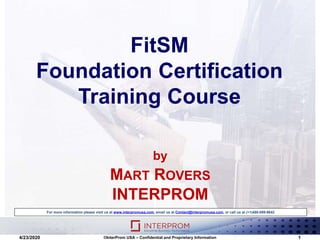 FitSM
Foundation Certification
Training Course
For more information please visit us at www.interpromusa.com, email us at Contact@interpromusa.com, or call us at (+1)480-699-9642
4/23/2020 ©InterProm USA – Confidential and Proprietary Information 1
by
MART ROVERS
INTERPROM
 