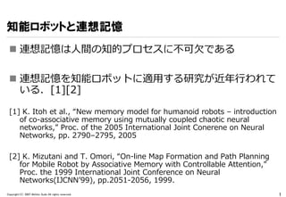 知能ロボットと連想記憶
  連想記憶は人間の知的プロセスに不可欠である

  連想記憶を知能ロボットに適用する研究が近年行われて
   いる．[1][2]

 [1] K. Itoh et al., “New memory model fo...