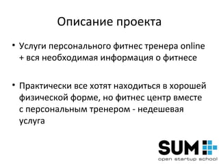 Описание проекта
• Услуги персонального фитнес тренера online
  + вся необходимая информация о фитнесе

• Практически все хотят находиться в хорошей
  физической форме, но фитнес центр вместе
  с персональным тренером - недешевая
  услуга
 