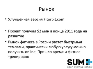 Рынок
• Улучшенная версия Fitorbit.com

• Проект получил $2 млн в конце 2011 года на
  развитие
• Рынок фитнеса в России растет быстрыми
  темпами, практически любую услугу можно
  получить online. Пришло время и фитнес-
  тренировок
 