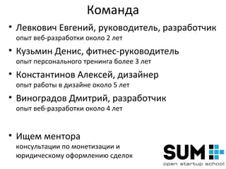 Команда
• Левкович Евгений, руководитель, разработчик
 опыт веб-разработки около 2 лет
• Кузьмин Денис, фитнес-руководитель
 опыт персонального тренинга более 3 лет
• Константинов Алексей, дизайнер
 опыт работы в дизайне около 5 лет
• Виноградов Дмитрий, разработчик
 опыт веб-разработки около 4 лет


• Ищем ментора
 консультации по монетизации и
 юридическому оформлению сделок
 