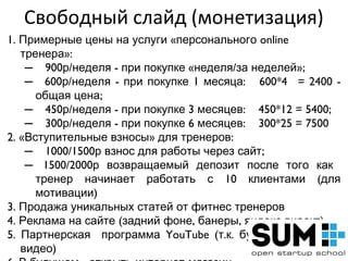 Свободный слайд (монетизация)
1. Примерные цены на услуги «персонального online
   тренера»:
    – 900р/неделя - при покупке «неделя/за неделей»;
    – 600р/неделя - при покупке 1 месяца: 600*40 = 2400 -
      общая цена;
    – 450р/неделя - при покупке 3 месяцев: 450*12 = 5400;
    – 300р/неделя - при покупке 6 месяцев: 300*25 = 7500
2. «Вступительные взносы» для тренеров:
    – 1000/1500р взнос для работы через сайт;
    – 1500/2000р возвращаемый депозит после того как
      тренер начинает работать с 10 клиентами (для
      мотивации)
3. Продажа уникальных статей от фитнес тренеров
4. Реклама на сайте (задний фоне, банеры, яндекс.директ)
5. Партнерская программа YouTube (т.к. будут авторские
   видео)
 