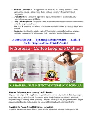 • Taste and Convenience: The supplement was praised for not altering the taste of coffee
significantly, making it a convenient choice for those who enjoy their coffee without
compromise.
• Overall Wellness: Some users experienced improvements in mood and mental clarity,
contributing to a sense of well-being.
• Long-Term Integration: The product's ease of use and consistent benefits made it a sustainable
choice for long-term daily use.
• Side Effects: Reports of side effects were minimal, indicating that FitSpresso is generally well-
tolerated.
• Conclusion: Based on this detailed review, FitSpresso is recommended for those seeking a
simple yet effective way to enhance their daily coffee with additional health benefits.
👉Don’t Miss Out ⥤⥤ FitSpresso's Exclusive Offer ⥤⥤ Click To
Order FitSpresso From Official Website!
Discover FitSpresso: Your Morning Health Booster
FitSpresso is a unique coffee supplement designed to enhance your daily routine by boosting energy,
metabolism, and overall well-being. Formulated with a blend of natural ingredients, it seamlessly
integrates into your morning coffee, providing a powerful start to your day. FitSpresso supports weight
management and mental clarity, making it a perfect addition to a health-conscious lifestyle.
Unveiling the Power Behind FitSpresso: Ingredients
FitSpresso is formulated with a blend of potent, natural ingredients, including Chlorogenic Acid, L-
 