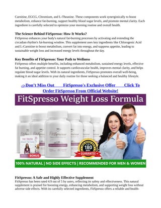 Carnitine, EGCG, Chromium, and L-Theanine. These components work synergistically to boost
metabolism, enhance fat-burning, support healthy blood sugar levels, and promote mental clarity. Each
ingredient is carefully selected to optimize your morning routine and overall health.
The Science Behind FitSpresso: How It Works?
FitSpresso enhances your body's natural fat-burning processes by activating and extending the
circadian rhythm's fat-burning window. This supplement uses key ingredients like Chlorogenic Acid
and L-Carnitine to boost metabolism, convert fat into energy, and suppress appetite, leading to
sustainable weight loss and increased energy levels throughout the day.
Key Benefits of FitSpresso: Your Path to Wellness
FitSpresso offers multiple benefits, including enhanced metabolism, sustained energy levels, effective
fat burning, and appetite control. It supports cardiovascular health, improves mental clarity, and helps
regulate blood sugar levels. With its natural ingredients, FitSpresso promotes overall well-being,
making it an ideal addition to your daily routine for those seeking a balanced and healthy lifestyle.
👉Don’t Miss Out ⥤⥤ FitSpresso's Exclusive Offer ⥤⥤ Click To
Order FitSpresso From Official Website!
FitSpresso: A Safe and Highly Effective Supplement
FitSpresso has been rated 4.9 out of 5 by users, reflecting its safety and effectiveness. This natural
supplement is praised for boosting energy, enhancing metabolism, and supporting weight loss without
adverse side effects. With its carefully selected ingredients, FitSpresso offers a reliable and health-
 