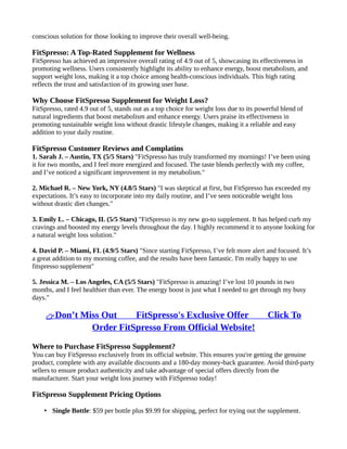 conscious solution for those looking to improve their overall well-being.
FitSpresso: A Top-Rated Supplement for Wellness
FitSpresso has achieved an impressive overall rating of 4.9 out of 5, showcasing its effectiveness in
promoting wellness. Users consistently highlight its ability to enhance energy, boost metabolism, and
support weight loss, making it a top choice among health-conscious individuals. This high rating
reflects the trust and satisfaction of its growing user base.
Why Choose FitSpresso Supplement for Weight Loss?
FitSpresso, rated 4.9 out of 5, stands out as a top choice for weight loss due to its powerful blend of
natural ingredients that boost metabolism and enhance energy. Users praise its effectiveness in
promoting sustainable weight loss without drastic lifestyle changes, making it a reliable and easy
addition to your daily routine.
FitSpresso Customer Reviews and Complatins
1. Sarah J. – Austin, TX (5/5 Stars) "FitSpresso has truly transformed my mornings! I’ve been using
it for two months, and I feel more energized and focused. The taste blends perfectly with my coffee,
and I’ve noticed a significant improvement in my metabolism."
2. Michael R. – New York, NY (4.8/5 Stars) "I was skeptical at first, but FitSpresso has exceeded my
expectations. It’s easy to incorporate into my daily routine, and I’ve seen noticeable weight loss
without drastic diet changes."
3. Emily L. – Chicago, IL (5/5 Stars) "FitSpresso is my new go-to supplement. It has helped curb my
cravings and boosted my energy levels throughout the day. I highly recommend it to anyone looking for
a natural weight loss solution."
4. David P. – Miami, FL (4.9/5 Stars) "Since starting FitSpresso, I’ve felt more alert and focused. It’s
a great addition to my morning coffee, and the results have been fantastic. I'm really happy to use
fitspresso supplement"
5. Jessica M. – Los Angeles, CA (5/5 Stars) "FitSpresso is amazing! I’ve lost 10 pounds in two
months, and I feel healthier than ever. The energy boost is just what I needed to get through my busy
days."
👉Don’t Miss Out ⥤⥤ FitSpresso's Exclusive Offer ⥤⥤ Click To
Order FitSpresso From Official Website!
Where to Purchase FitSpresso Supplement?
You can buy FitSpresso exclusively from its official website. This ensures you're getting the genuine
product, complete with any available discounts and a 180-day money-back guarantee. Avoid third-party
sellers to ensure product authenticity and take advantage of special offers directly from the
manufacturer. Start your weight loss journey with FitSpresso today!
FitSpresso Supplement Pricing Options
• Single Bottle: $59 per bottle plus $9.99 for shipping, perfect for trying out the supplement.
 