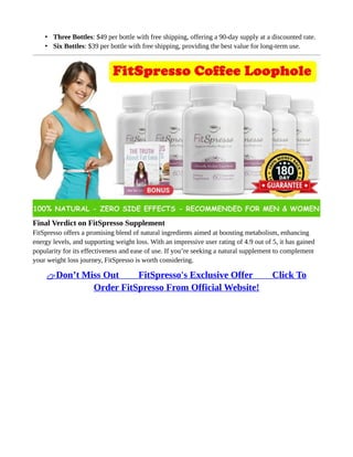 • Three Bottles: $49 per bottle with free shipping, offering a 90-day supply at a discounted rate.
• Six Bottles: $39 per bottle with free shipping, providing the best value for long-term use.
Final Verdict on FitSpresso Supplement
FitSpresso offers a promising blend of natural ingredients aimed at boosting metabolism, enhancing
energy levels, and supporting weight loss. With an impressive user rating of 4.9 out of 5, it has gained
popularity for its effectiveness and ease of use. If you’re seeking a natural supplement to complement
your weight loss journey, FitSpresso is worth considering.
👉Don’t Miss Out ⥤⥤ FitSpresso's Exclusive Offer ⥤⥤ Click To
Order FitSpresso From Official Website!
 