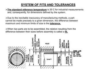 SYSTEM OF FITS AND TOLERANCES
The standard reference temperature is 20 C for industrial measurements
and, consequently, for dimensions defined by the system.
Due to the inevitable inaccuracy of manufacturing methods, a part
cannot be made precisely to a given dimension, the difference between
maximum and minimum limits of size is the tolerance.
When two parts are to be assembled, the relation resulting from the
difference between their sizes before assembly is called a fit.
 