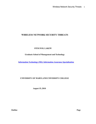 Wireless Network Security Threats 1
WIRELESS NETWORK SECURITY THREATS
FITSUM R. LAKEW
Graduate School of Management and Technology
Information Technology (MS): Information Assurance Specialization
UNIVERSITY OF MARYLAND UNIVERSITY COLLEGE
August 15, 2010
Outline Page
 