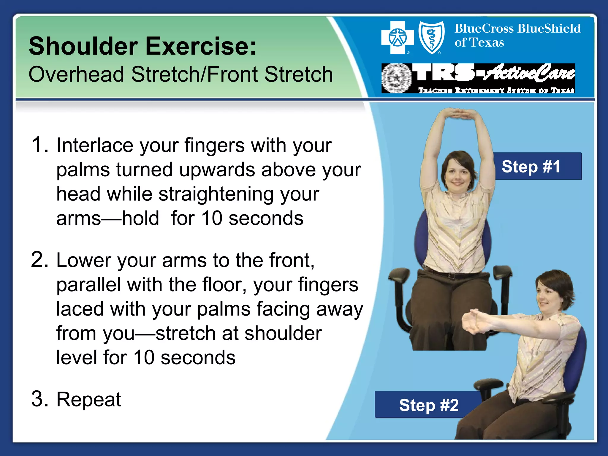 Step #2Step #2
Shoulder Exercise:
Overhead Stretch/Front Stretch
1. Interlace your fingers with your
palms turned upwards above your
head while straightening your
arms—hold for 10 seconds
2. Lower your arms to the front,
parallel with the floor, your fingers
laced with your palms facing away
from you—stretch at shoulder
level for 10 seconds
3. Repeat
Step #1Step #1
 