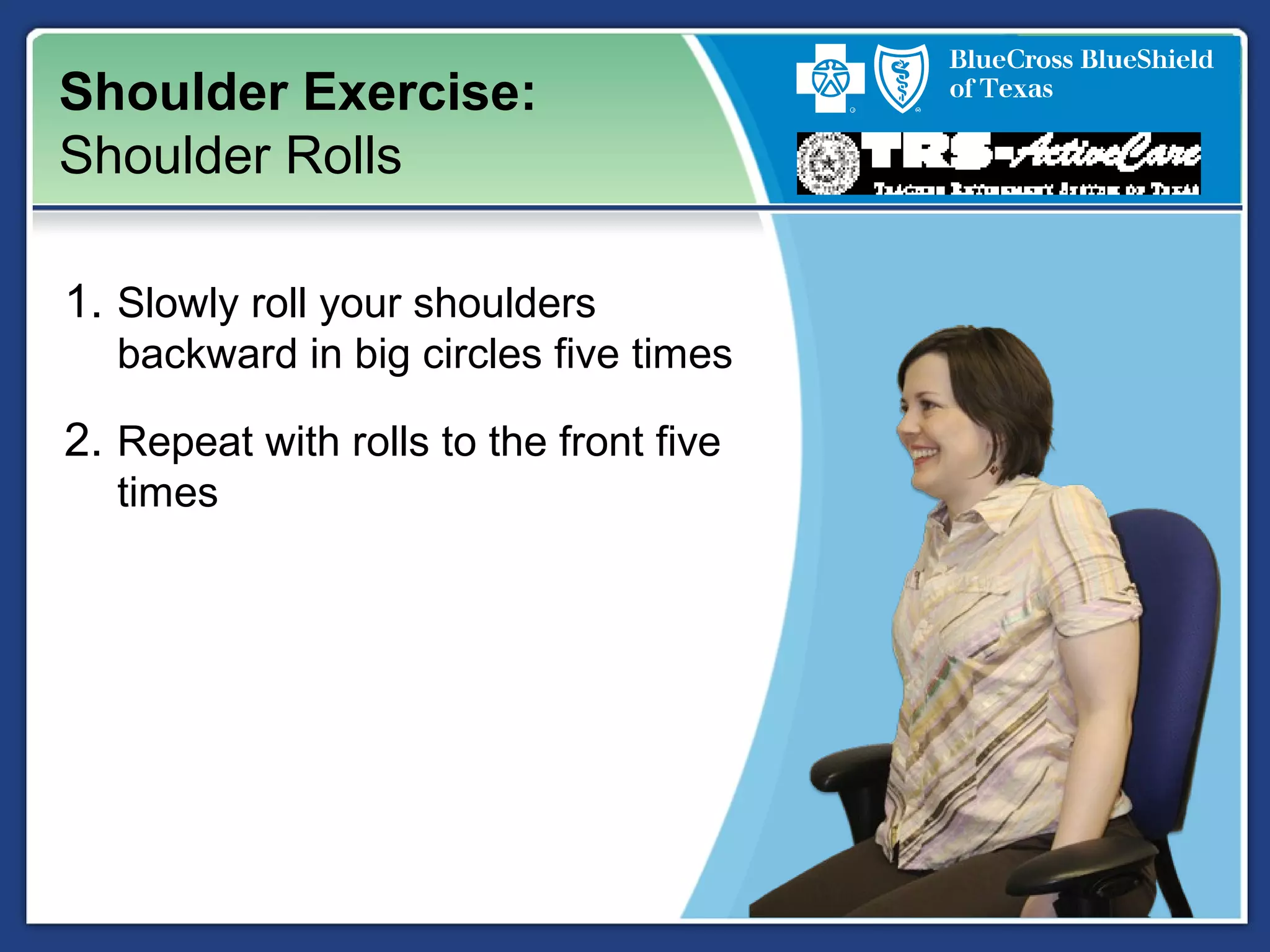 Shoulder Exercise:
Shoulder Rolls
1. Slowly roll your shoulders
backward in big circles five times
2. Repeat with rolls to the front five
times
 