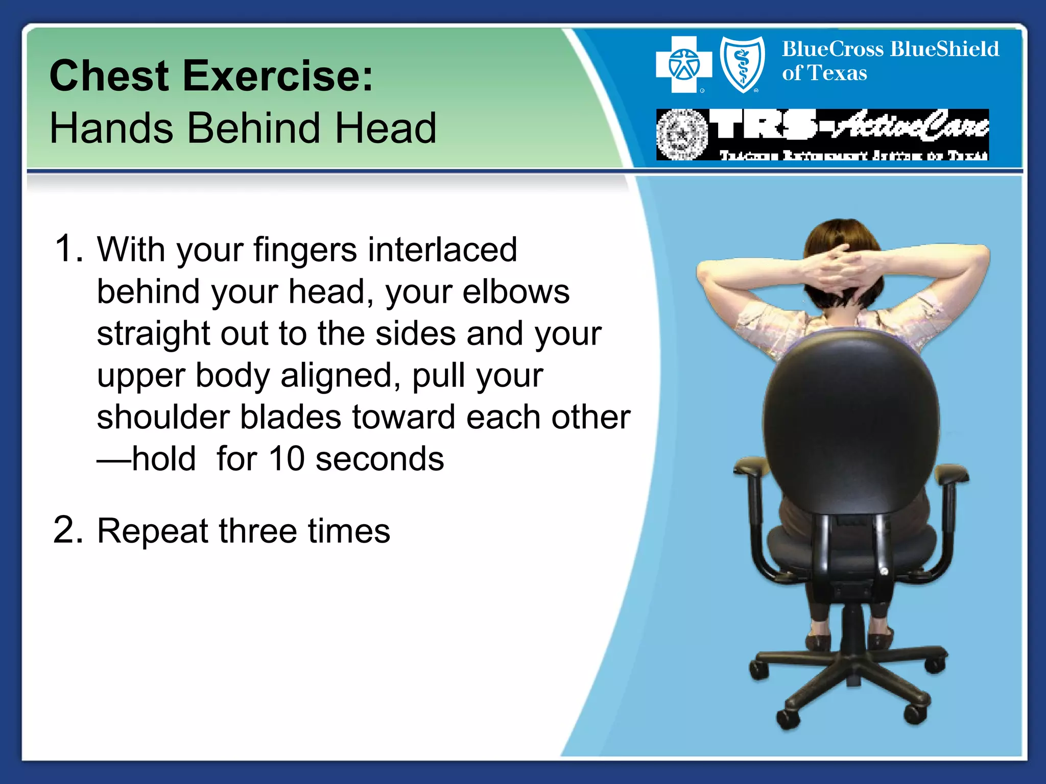 Chest Exercise:
Hands Behind Head
1. With your fingers interlaced
behind your head, your elbows
straight out to the sides and your
upper body aligned, pull your
shoulder blades toward each other
—hold for 10 seconds
2. Repeat three times
 