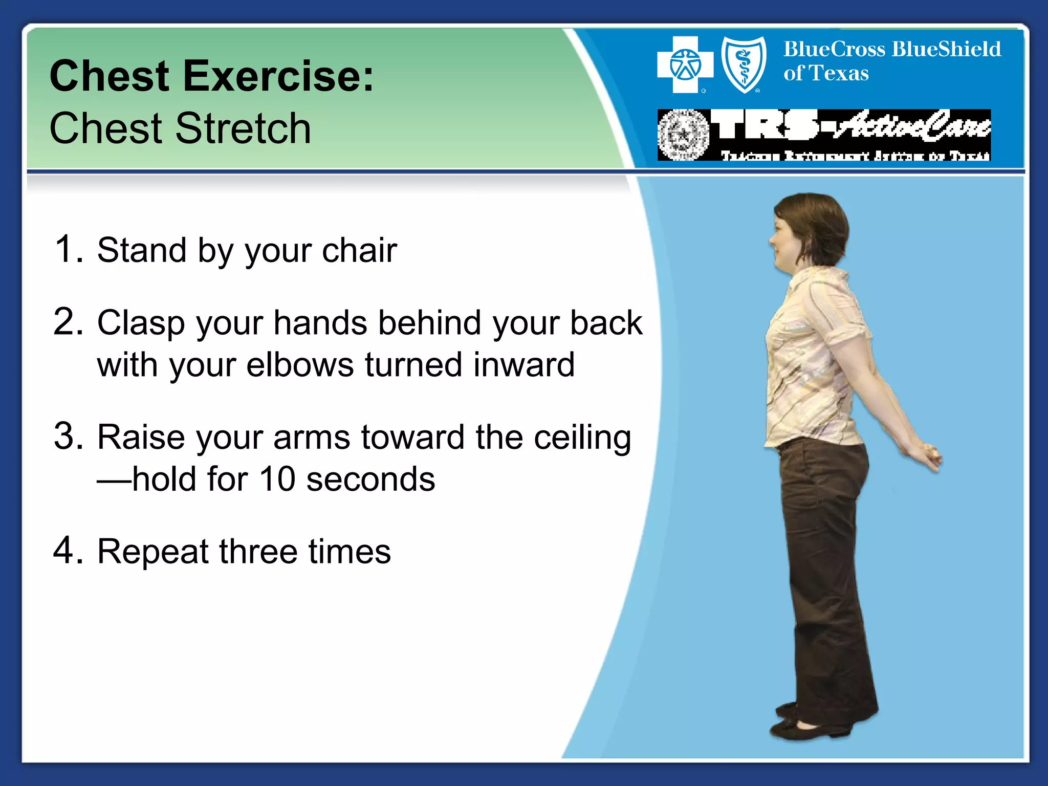 Chest Exercise:
Chest Stretch
1. Stand by your chair
2. Clasp your hands behind your back
with your elbows turned inward
3. Raise your arms toward the ceiling
—hold for 10 seconds
4. Repeat three times
 
