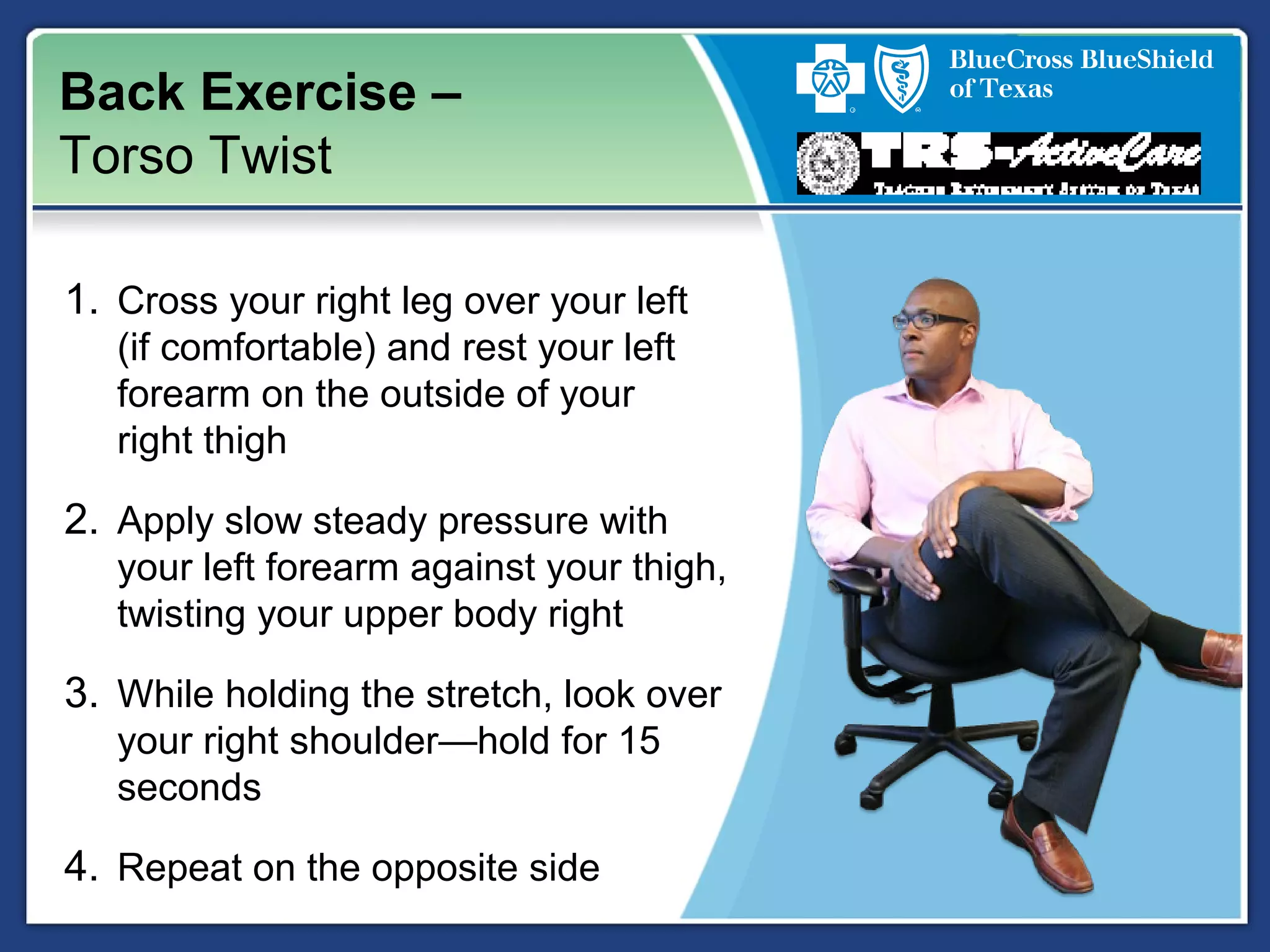 Back Exercise –
Torso Twist
1. Cross your right leg over your left
(if comfortable) and rest your left
forearm on the outside of your
right thigh
2. Apply slow steady pressure with
your left forearm against your thigh,
twisting your upper body right
3. While holding the stretch, look over
your right shoulder—hold for 15
seconds
4. Repeat on the opposite side
 