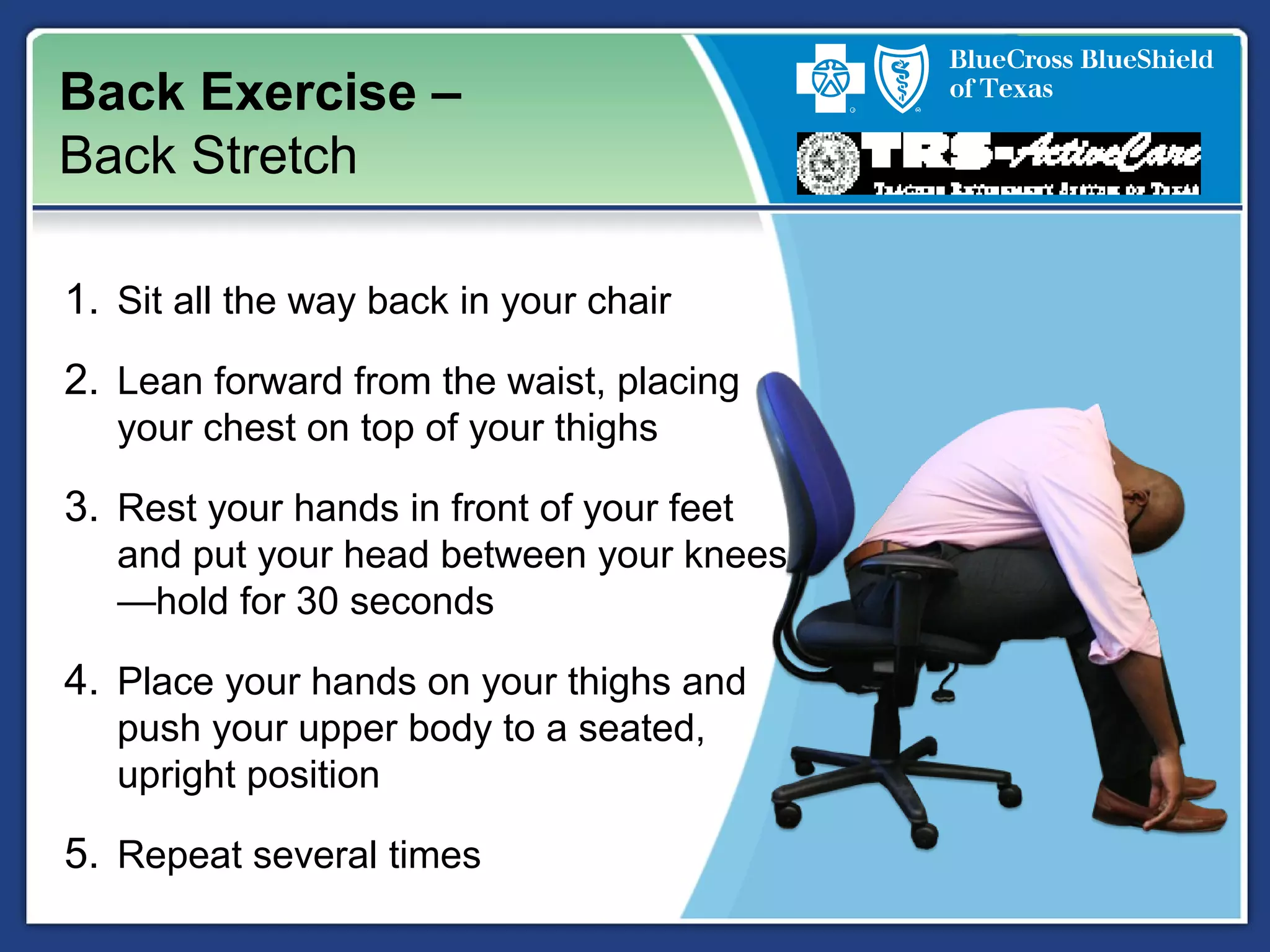 Back Exercise –
Back Stretch
1. Sit all the way back in your chair
2. Lean forward from the waist, placing
your chest on top of your thighs
3. Rest your hands in front of your feet
and put your head between your knees
—hold for 30 seconds
4. Place your hands on your thighs and
push your upper body to a seated,
upright position
5. Repeat several times
 