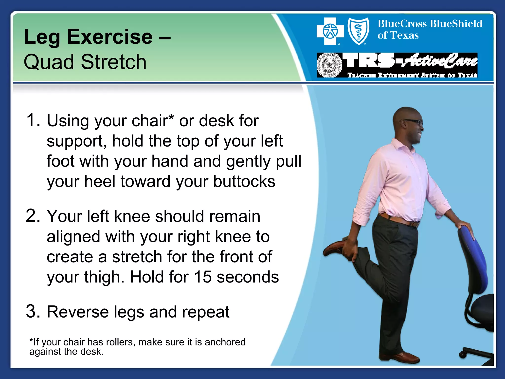 Leg Exercise –
Quad Stretch
1. Using your chair* or desk for
support, hold the top of your left
foot with your hand and gently pull
your heel toward your buttocks
2. Your left knee should remain
aligned with your right knee to
create a stretch for the front of
your thigh. Hold for 15 seconds
3. Reverse legs and repeat
*If your chair has rollers, make sure it is anchored
against the desk.
 