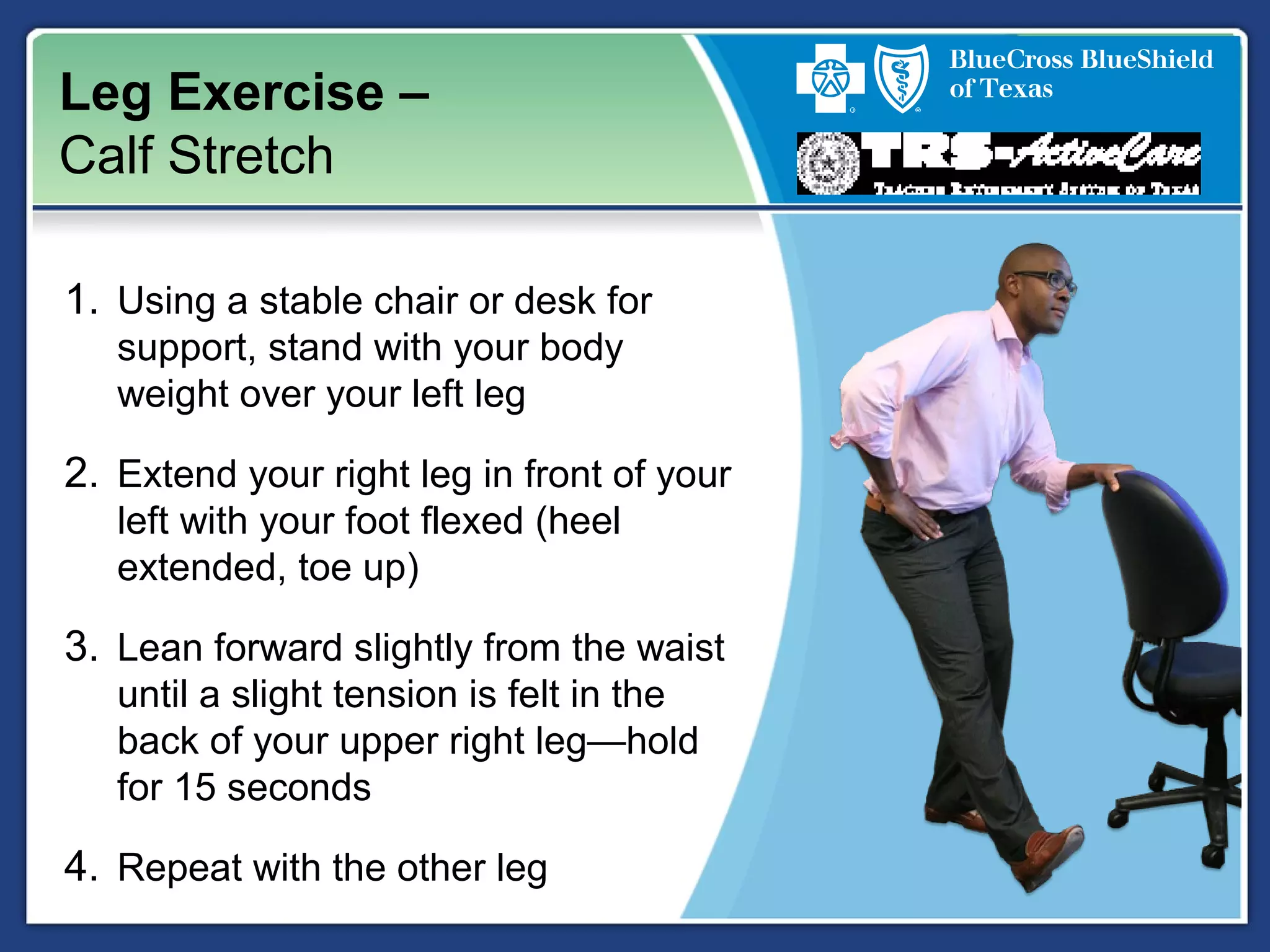 Leg Exercise –
Calf Stretch
1. Using a stable chair or desk for
support, stand with your body
weight over your left leg
2. Extend your right leg in front of your
left with your foot flexed (heel
extended, toe up)
3. Lean forward slightly from the waist
until a slight tension is felt in the
back of your upper right leg—hold
for 15 seconds
4. Repeat with the other leg
 