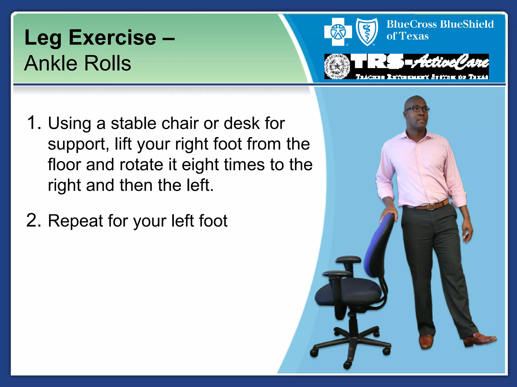 Leg Exercise –
Ankle Rolls
1. Using a stable chair or desk for
support, lift your right foot from the
floor and rotate it eight times to the
right and then the left.
2. Repeat for your left foot
 