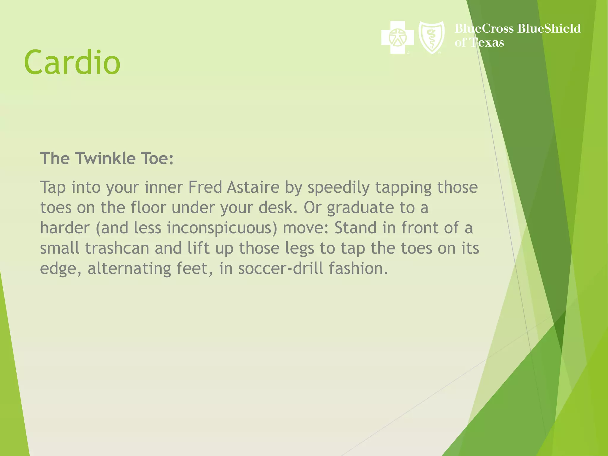 Cardio
The Twinkle Toe:
Tap into your inner Fred Astaire by speedily tapping those
toes on the floor under your desk. Or graduate to a
harder (and less inconspicuous) move: Stand in front of a
small trashcan and lift up those legs to tap the toes on its
edge, alternating feet, in soccer-drill fashion.
 