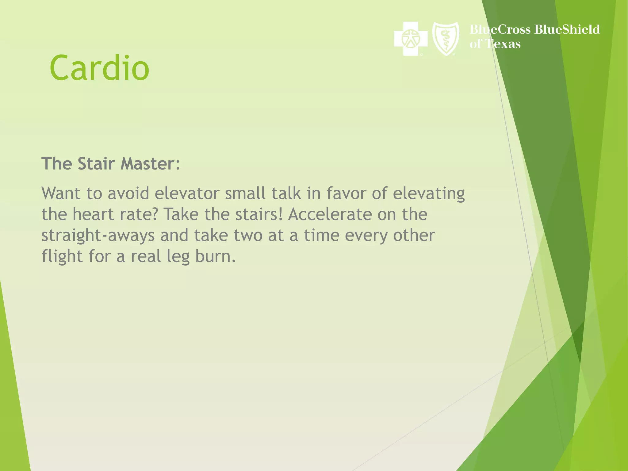 Cardio
The Stair Master:
Want to avoid elevator small talk in favor of elevating
the heart rate? Take the stairs! Accelerate on the
straight-aways and take two at a time every other
flight for a real leg burn.
 