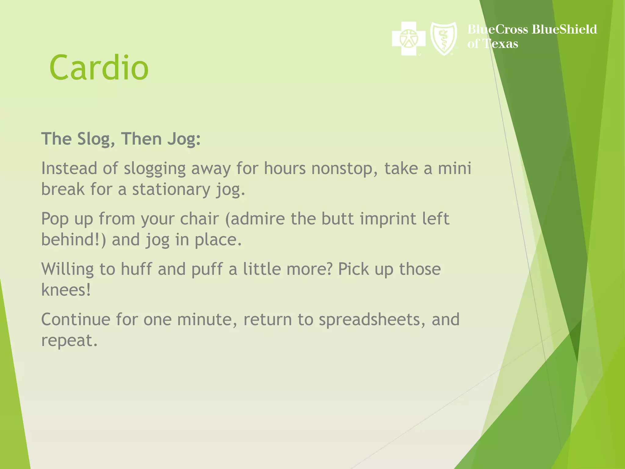 Cardio
The Slog, Then Jog:
Instead of slogging away for hours nonstop, take a mini
break for a stationary jog.
Pop up from your chair (admire the butt imprint left
behind!) and jog in place.
Willing to huff and puff a little more? Pick up those
knees!
Continue for one minute, return to spreadsheets, and
repeat.
 