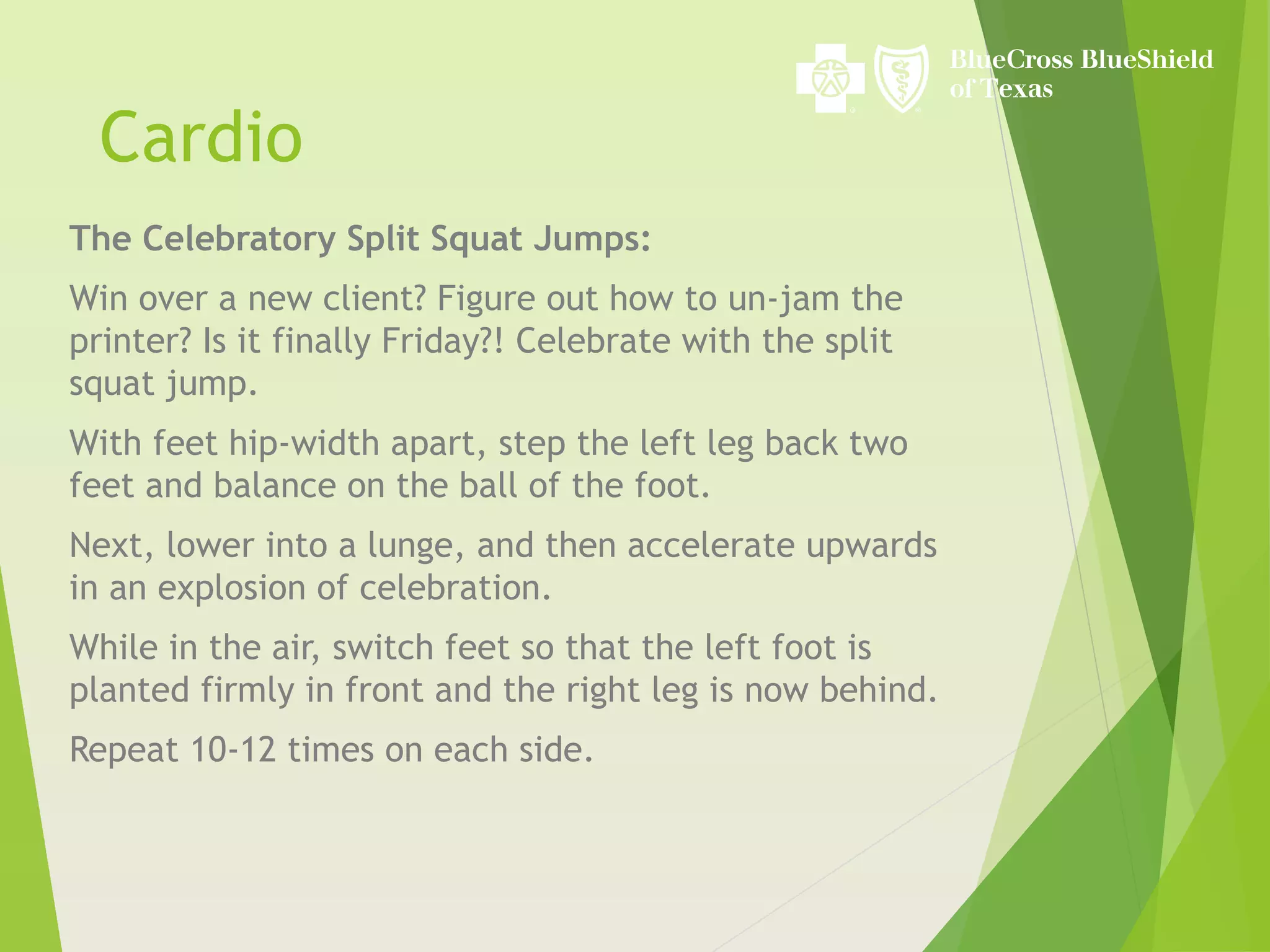 Cardio
The Celebratory Split Squat Jumps:
Win over a new client? Figure out how to un-jam the
printer? Is it finally Friday?! Celebrate with the split
squat jump.
With feet hip-width apart, step the left leg back two
feet and balance on the ball of the foot.
Next, lower into a lunge, and then accelerate upwards
in an explosion of celebration.
While in the air, switch feet so that the left foot is
planted firmly in front and the right leg is now behind.
Repeat 10-12 times on each side.
 