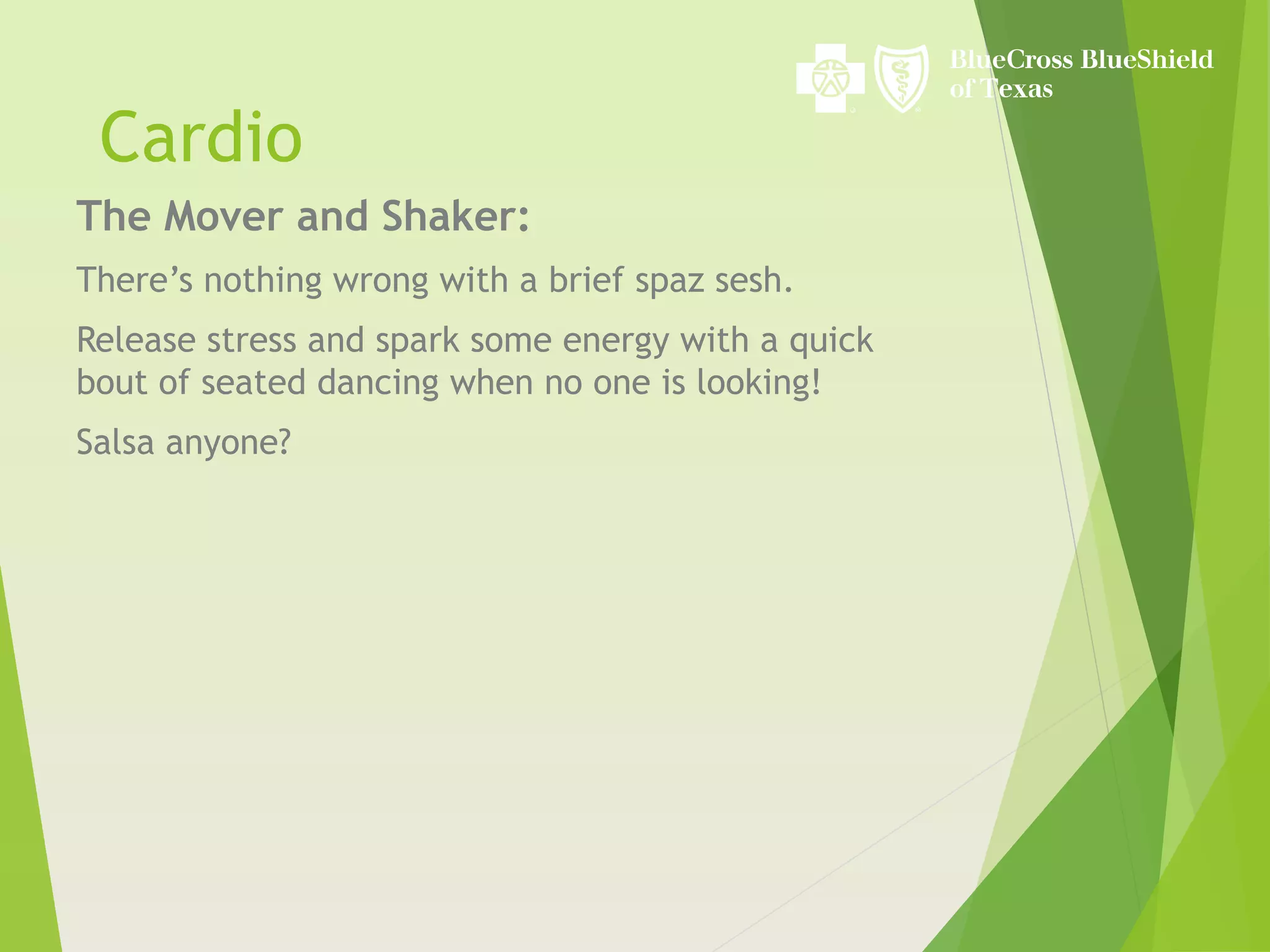 Cardio
The Mover and Shaker:
There’s nothing wrong with a brief spaz sesh.
Release stress and spark some energy with a quick
bout of seated dancing when no one is looking!
Salsa anyone?
 