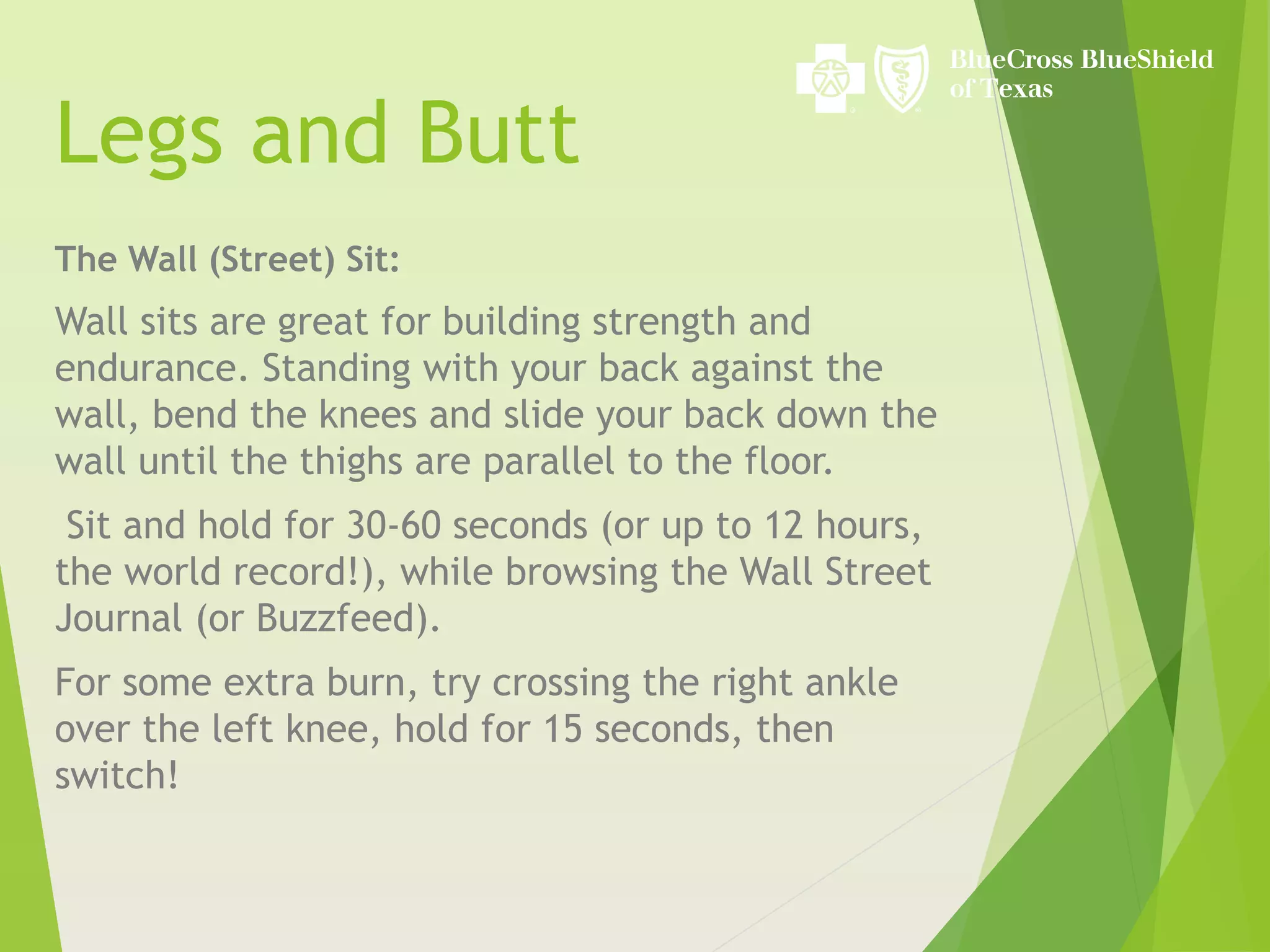 Legs and Butt
The Wall (Street) Sit:
Wall sits are great for building strength and
endurance. Standing with your back against the
wall, bend the knees and slide your back down the
wall until the thighs are parallel to the floor.
Sit and hold for 30-60 seconds (or up to 12 hours,
the world record!), while browsing the Wall Street
Journal (or Buzzfeed).
For some extra burn, try crossing the right ankle
over the left knee, hold for 15 seconds, then
switch!
 