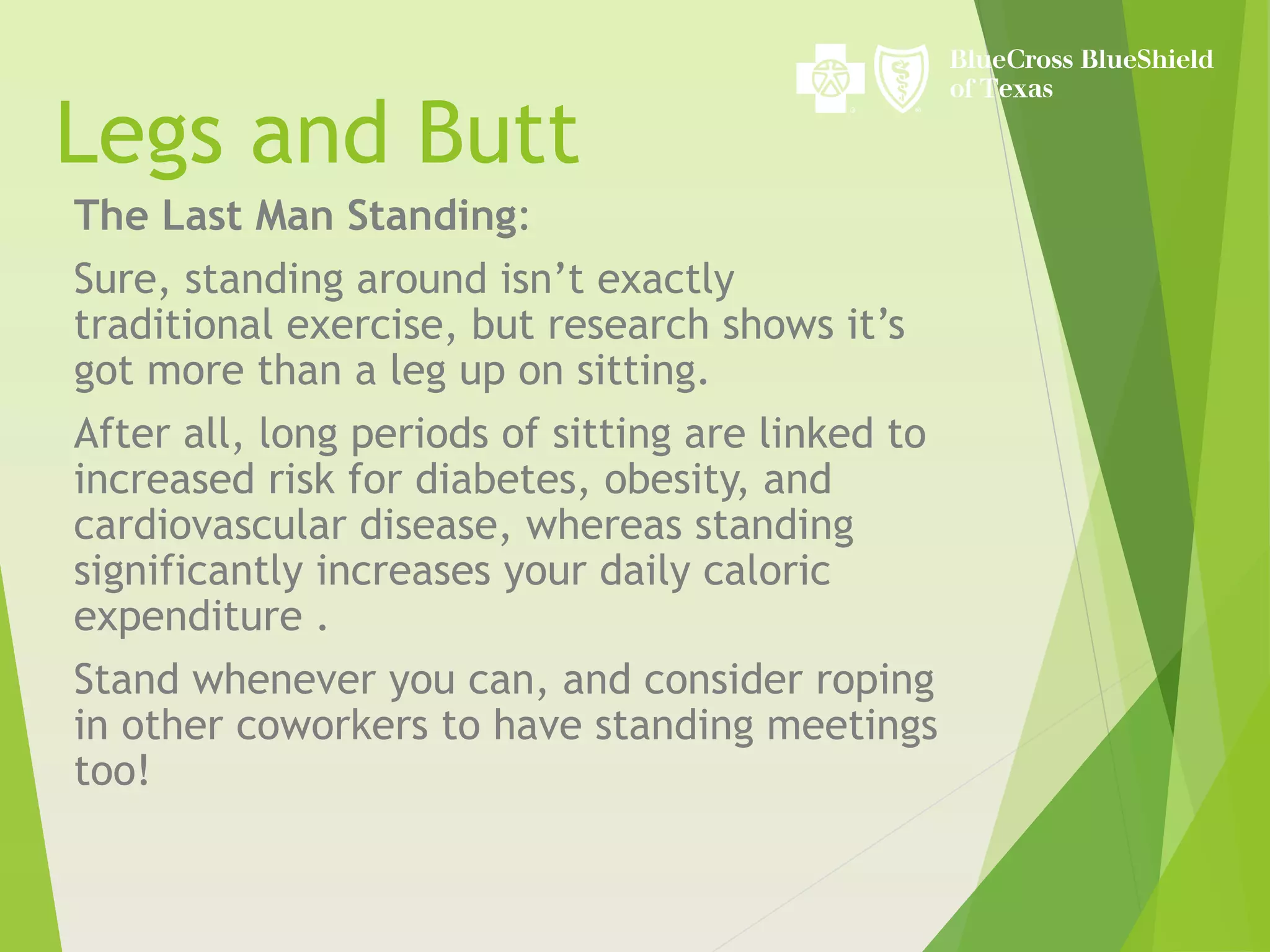 Legs and Butt
The Last Man Standing:
Sure, standing around isn’t exactly
traditional exercise, but research shows it’s
got more than a leg up on sitting.
After all, long periods of sitting are linked to
increased risk for diabetes, obesity, and
cardiovascular disease, whereas standing
significantly increases your daily caloric
expenditure .
Stand whenever you can, and consider roping
in other coworkers to have standing meetings
too!
 