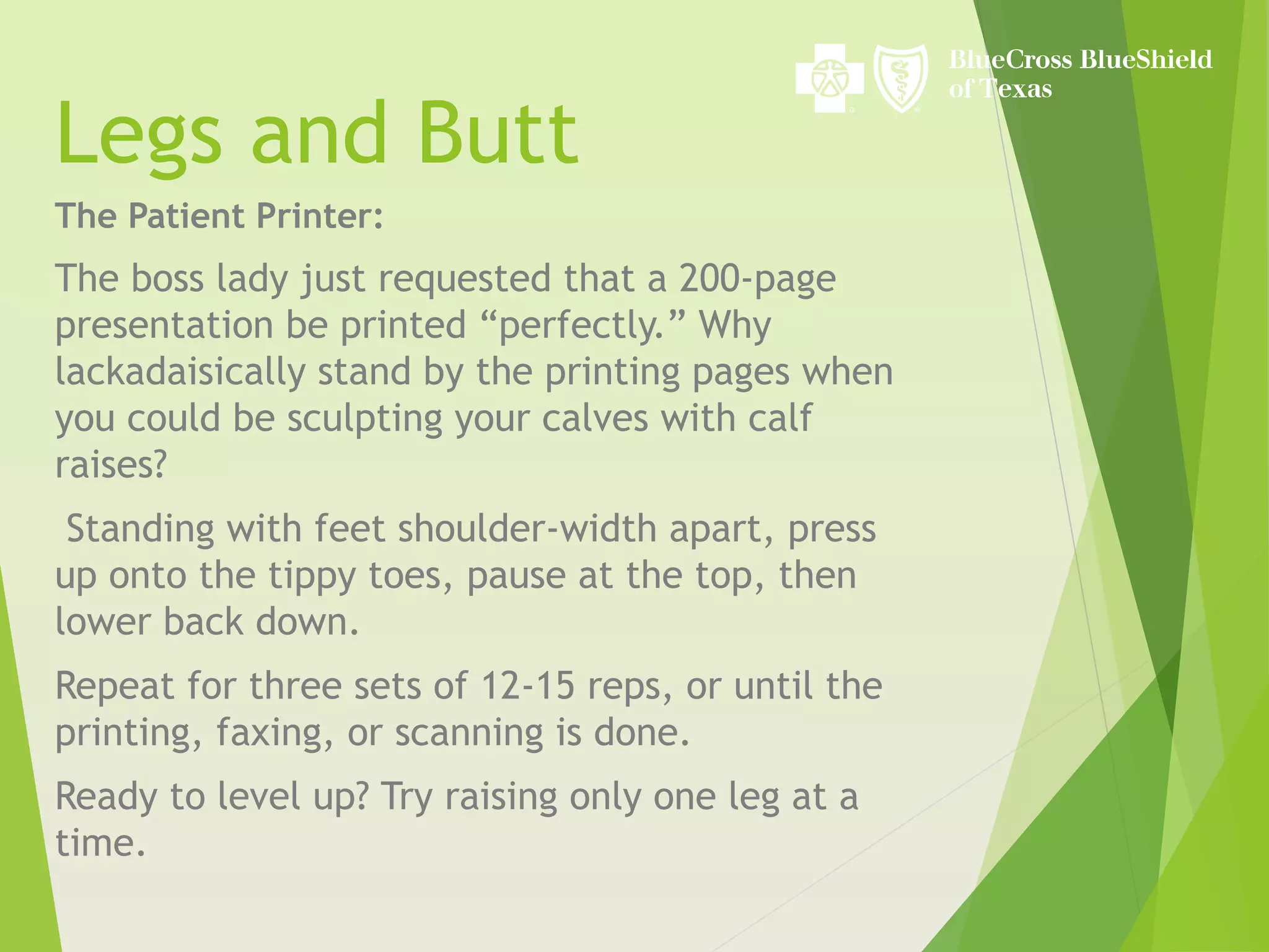 Legs and Butt
The Patient Printer:
The boss lady just requested that a 200-page
presentation be printed “perfectly.” Why
lackadaisically stand by the printing pages when
you could be sculpting your calves with calf
raises?
Standing with feet shoulder-width apart, press
up onto the tippy toes, pause at the top, then
lower back down.
Repeat for three sets of 12-15 reps, or until the
printing, faxing, or scanning is done.
Ready to level up? Try raising only one leg at a
time.
 