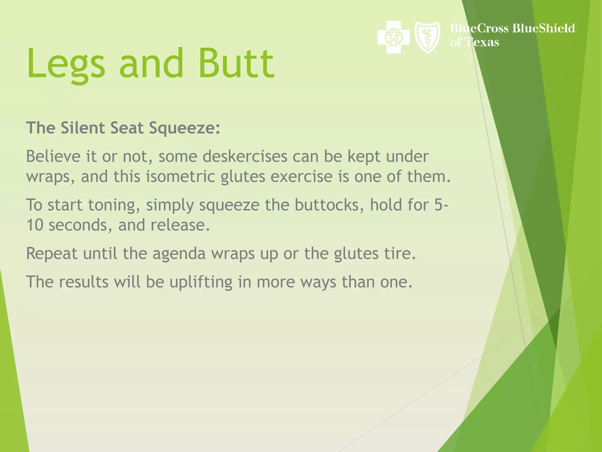 Legs and Butt
The Silent Seat Squeeze:
Believe it or not, some deskercises can be kept under
wraps, and this isometric glutes exercise is one of them.
To start toning, simply squeeze the buttocks, hold for 5-
10 seconds, and release.
Repeat until the agenda wraps up or the glutes tire.
The results will be uplifting in more ways than one.
 