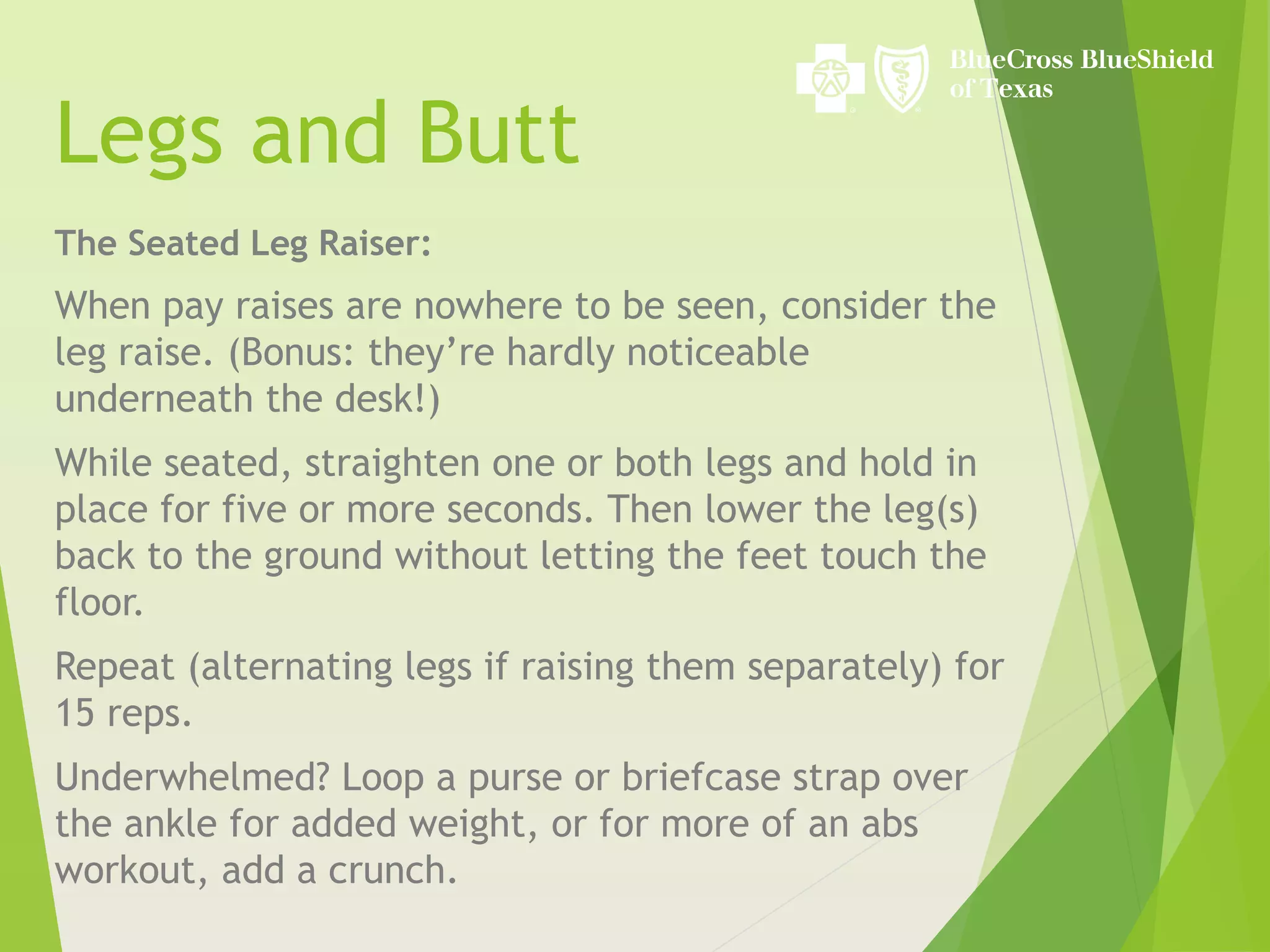 Legs and Butt
The Seated Leg Raiser:
When pay raises are nowhere to be seen, consider the
leg raise. (Bonus: they’re hardly noticeable
underneath the desk!)
While seated, straighten one or both legs and hold in
place for five or more seconds. Then lower the leg(s)
back to the ground without letting the feet touch the
floor.
Repeat (alternating legs if raising them separately) for
15 reps.
Underwhelmed? Loop a purse or briefcase strap over
the ankle for added weight, or for more of an abs
workout, add a crunch.
 