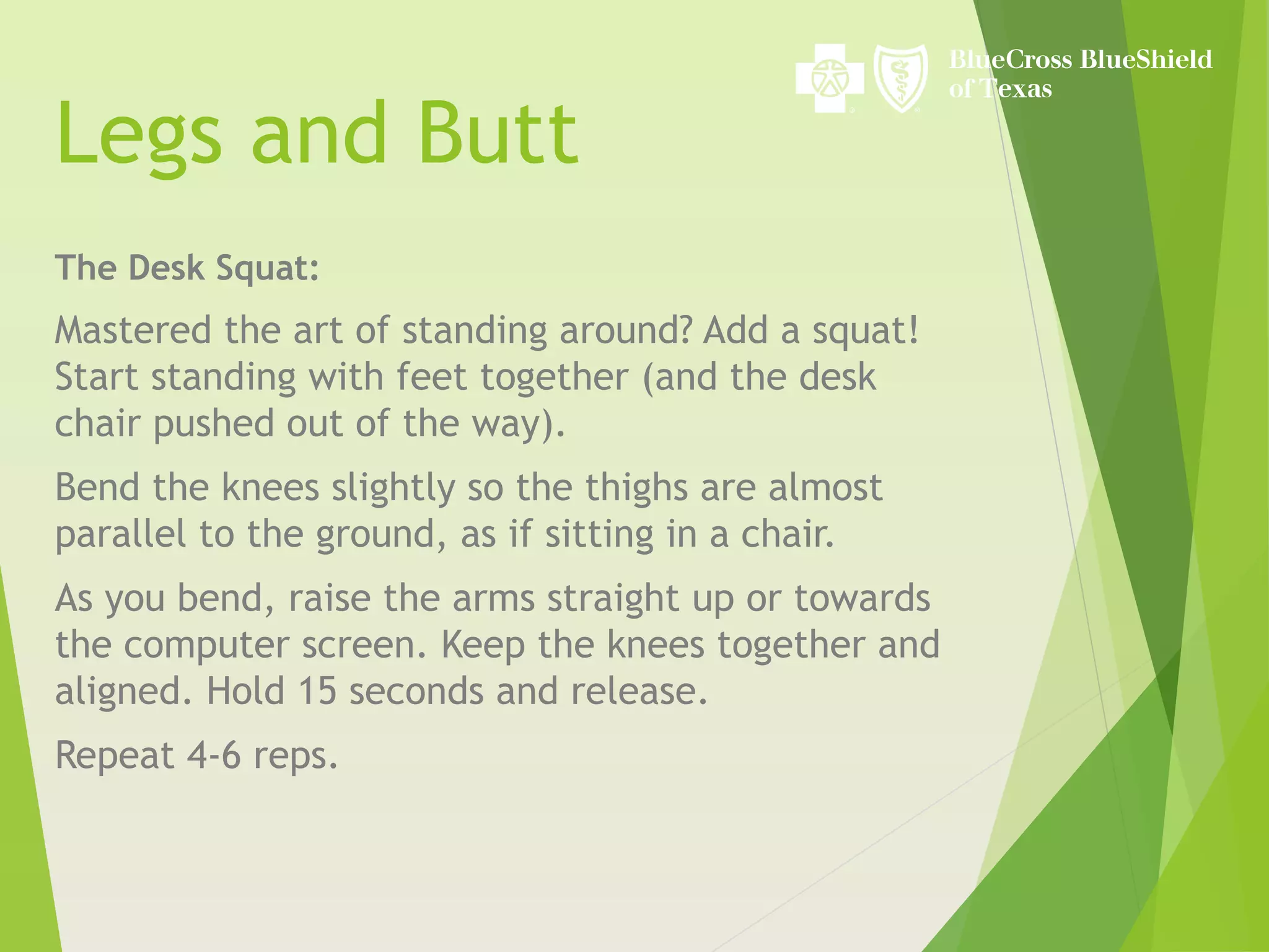 Legs and Butt
The Desk Squat:
Mastered the art of standing around? Add a squat!
Start standing with feet together (and the desk
chair pushed out of the way).
Bend the knees slightly so the thighs are almost
parallel to the ground, as if sitting in a chair.
As you bend, raise the arms straight up or towards
the computer screen. Keep the knees together and
aligned. Hold 15 seconds and release.
Repeat 4-6 reps.
 