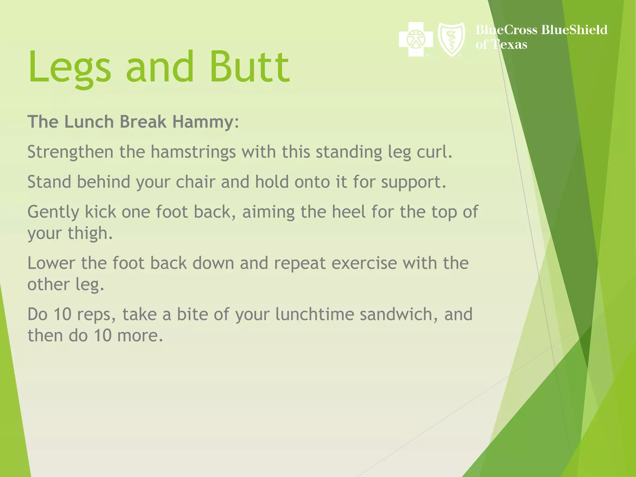 Legs and Butt
The Lunch Break Hammy:
Strengthen the hamstrings with this standing leg curl.
Stand behind your chair and hold onto it for support.
Gently kick one foot back, aiming the heel for the top of
your thigh.
Lower the foot back down and repeat exercise with the
other leg.
Do 10 reps, take a bite of your lunchtime sandwich, and
then do 10 more.
 