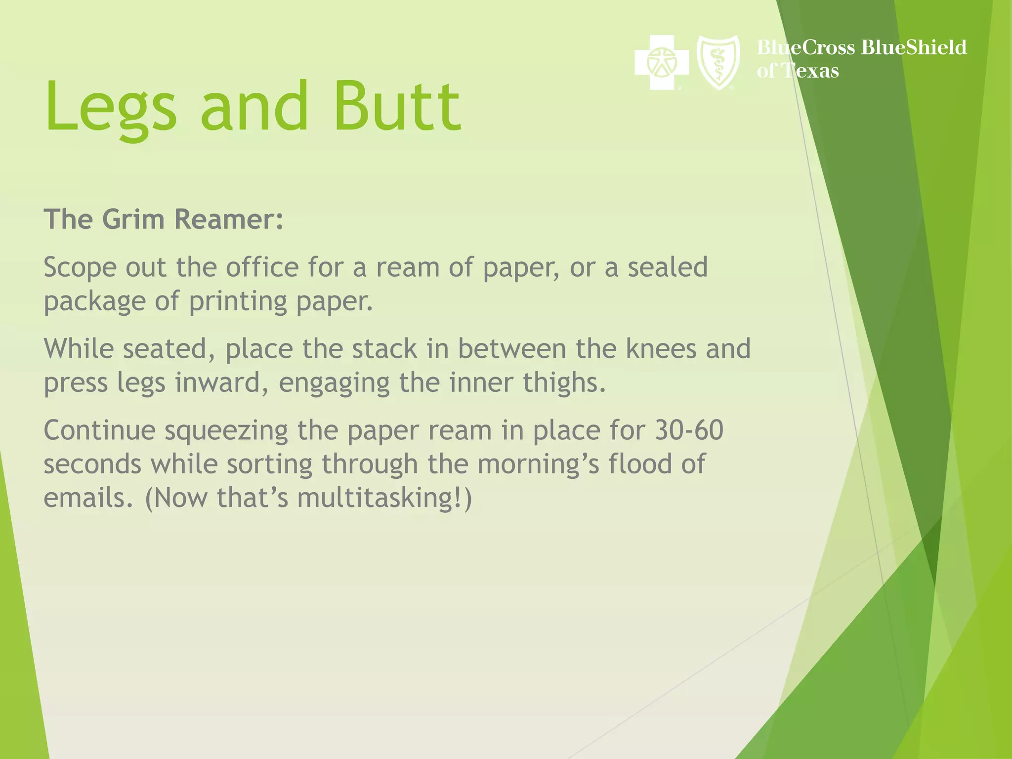 Legs and Butt
The Grim Reamer:
Scope out the office for a ream of paper, or a sealed
package of printing paper.
While seated, place the stack in between the knees and
press legs inward, engaging the inner thighs.
Continue squeezing the paper ream in place for 30-60
seconds while sorting through the morning’s flood of
emails. (Now that’s multitasking!)
 