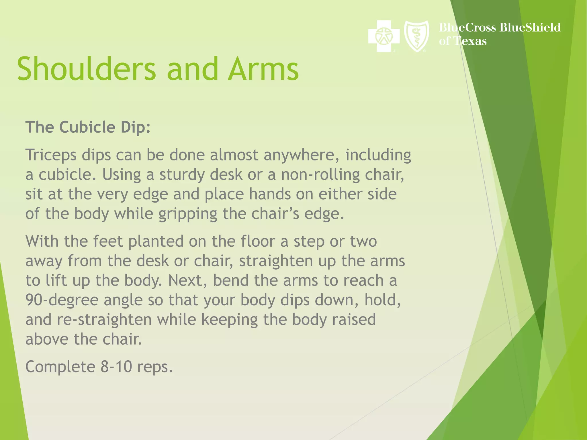 Shoulders and Arms
The Cubicle Dip:
Triceps dips can be done almost anywhere, including
a cubicle. Using a sturdy desk or a non-rolling chair,
sit at the very edge and place hands on either side
of the body while gripping the chair’s edge.
With the feet planted on the floor a step or two
away from the desk or chair, straighten up the arms
to lift up the body. Next, bend the arms to reach a
90-degree angle so that your body dips down, hold,
and re-straighten while keeping the body raised
above the chair.
Complete 8-10 reps.
 