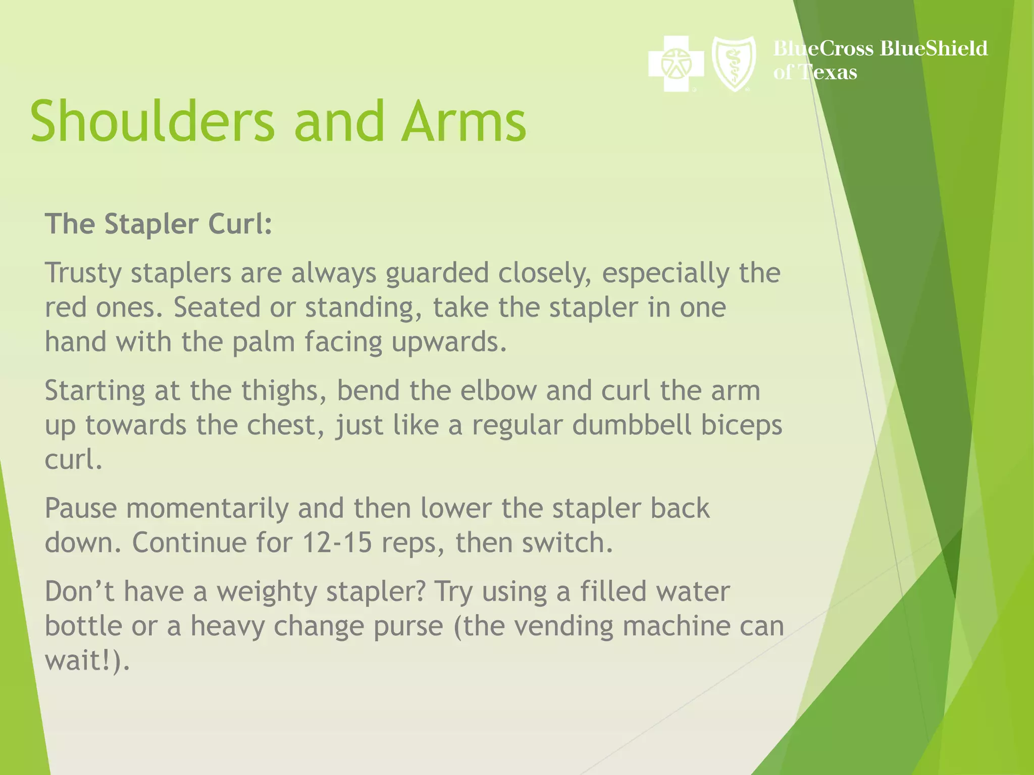 Shoulders and Arms
The Stapler Curl:
Trusty staplers are always guarded closely, especially the
red ones. Seated or standing, take the stapler in one
hand with the palm facing upwards.
Starting at the thighs, bend the elbow and curl the arm
up towards the chest, just like a regular dumbbell biceps
curl.
Pause momentarily and then lower the stapler back
down. Continue for 12-15 reps, then switch.
Don’t have a weighty stapler? Try using a filled water
bottle or a heavy change purse (the vending machine can
wait!).
 