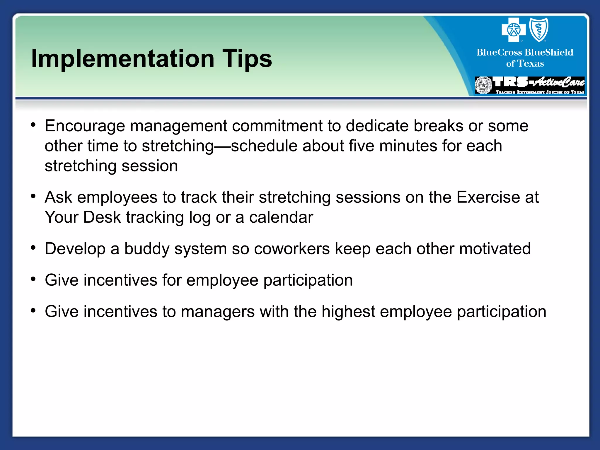 Implementation Tips
• Encourage management commitment to dedicate breaks or some
other time to stretching—schedule about five minutes for each
stretching session
• Ask employees to track their stretching sessions on the Exercise at
Your Desk tracking log or a calendar
• Develop a buddy system so coworkers keep each other motivated
• Give incentives for employee participation
• Give incentives to managers with the highest employee participation
 