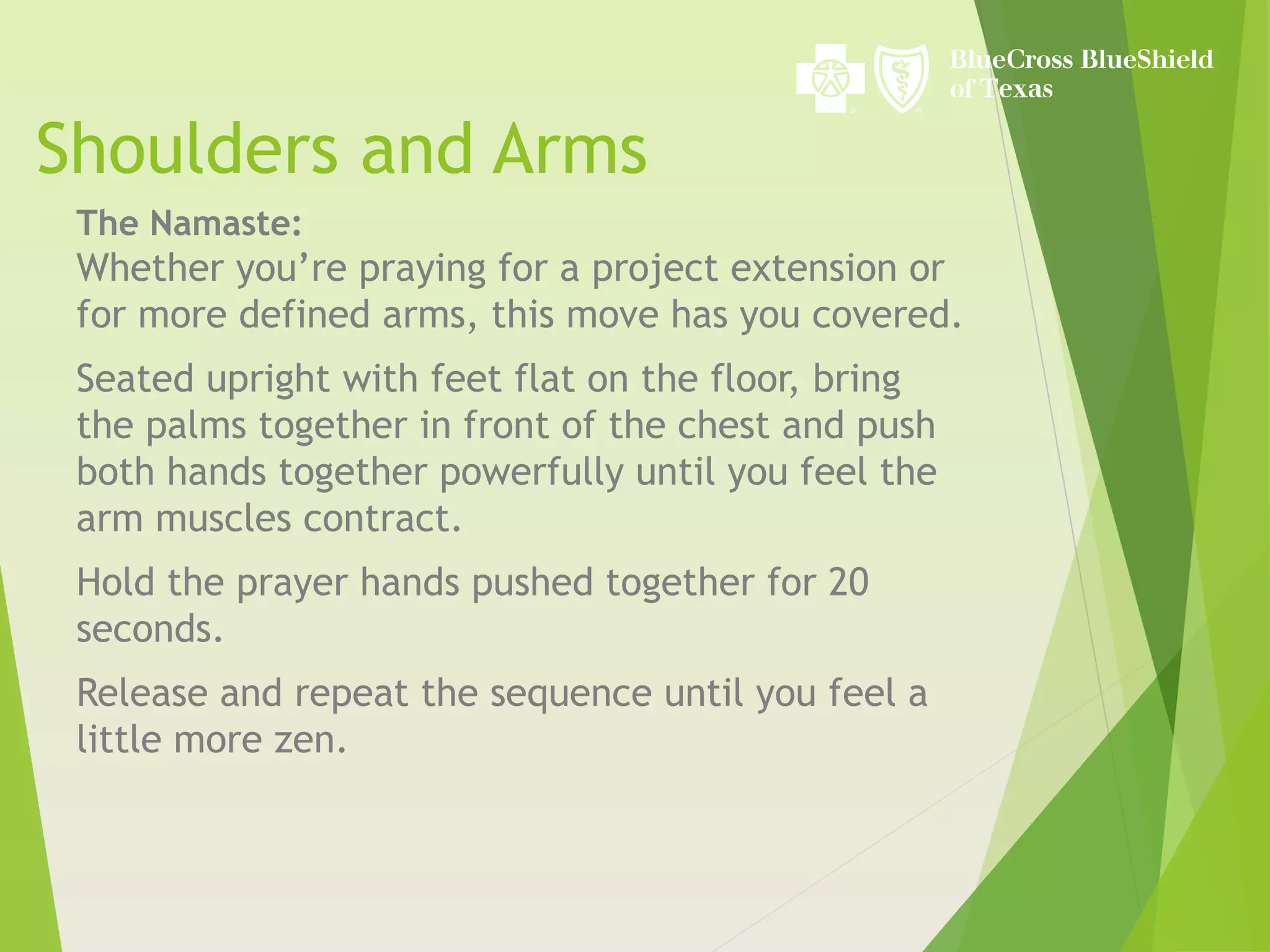 Shoulders and Arms
The Namaste:
Whether you’re praying for a project extension or
for more defined arms, this move has you covered.
Seated upright with feet flat on the floor, bring
the palms together in front of the chest and push
both hands together powerfully until you feel the
arm muscles contract.
Hold the prayer hands pushed together for 20
seconds.
Release and repeat the sequence until you feel a
little more zen.
 