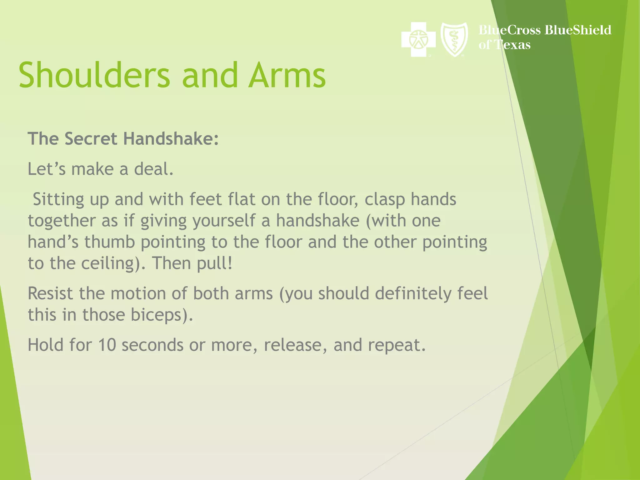 Shoulders and Arms
The Secret Handshake:
Let’s make a deal.
Sitting up and with feet flat on the floor, clasp hands
together as if giving yourself a handshake (with one
hand’s thumb pointing to the floor and the other pointing
to the ceiling). Then pull!
Resist the motion of both arms (you should definitely feel
this in those biceps).
Hold for 10 seconds or more, release, and repeat.
 