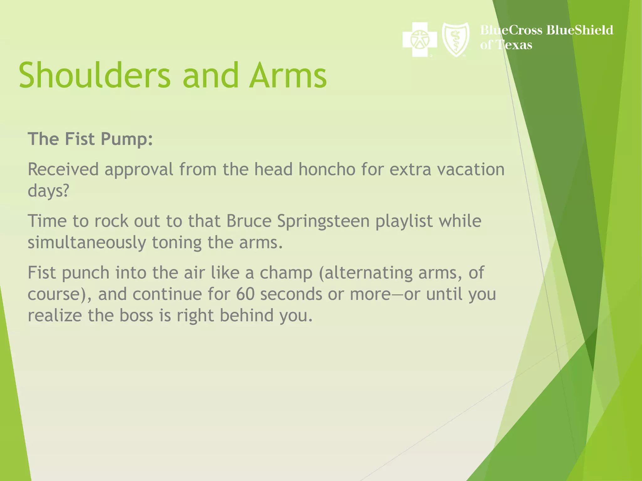Shoulders and Arms
The Fist Pump:
Received approval from the head honcho for extra vacation
days?
Time to rock out to that Bruce Springsteen playlist while
simultaneously toning the arms.
Fist punch into the air like a champ (alternating arms, of
course), and continue for 60 seconds or more—or until you
realize the boss is right behind you.
 