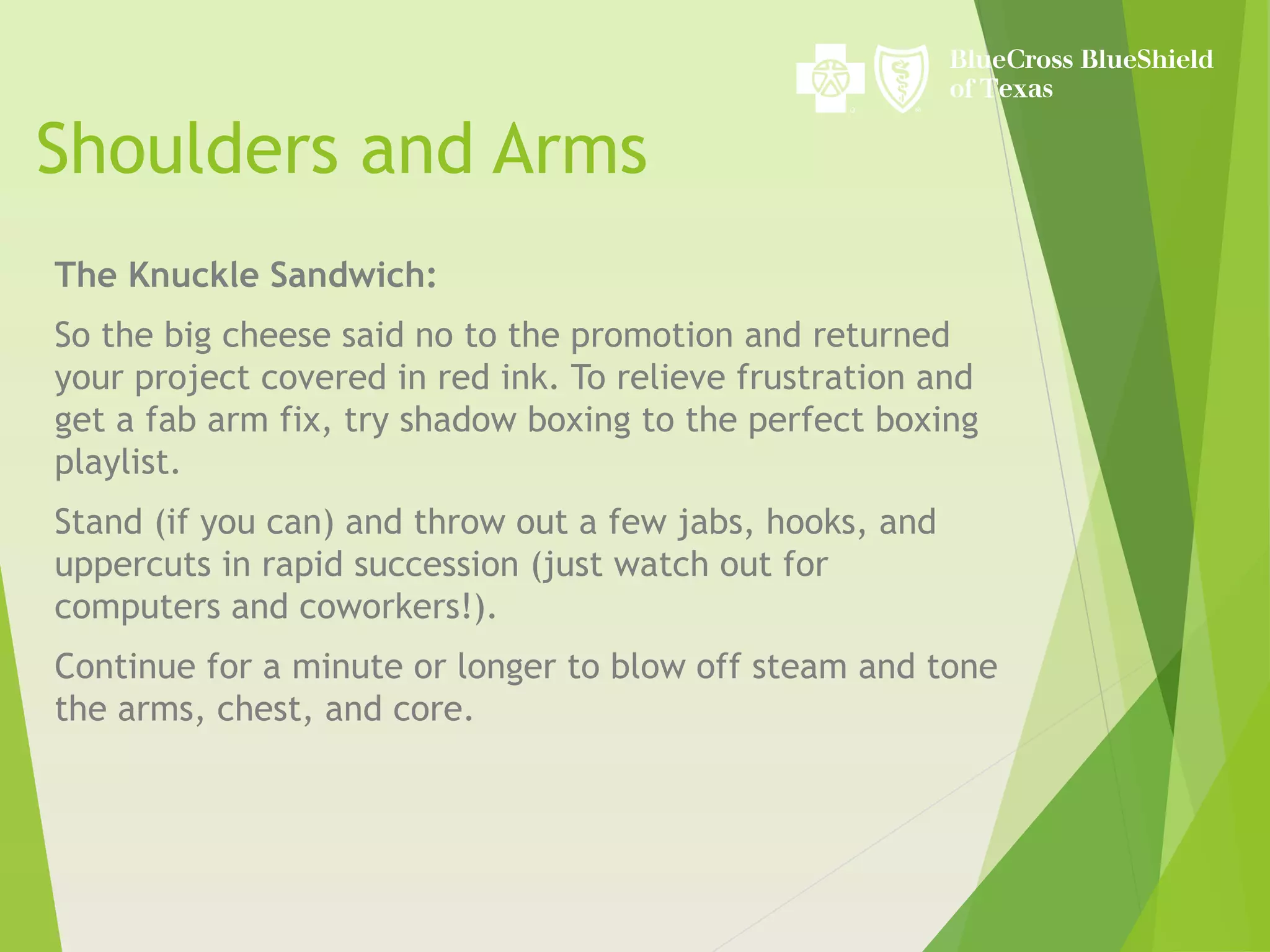 Shoulders and Arms
The Knuckle Sandwich:
So the big cheese said no to the promotion and returned
your project covered in red ink. To relieve frustration and
get a fab arm fix, try shadow boxing to the perfect boxing
playlist.
Stand (if you can) and throw out a few jabs, hooks, and
uppercuts in rapid succession (just watch out for
computers and coworkers!).
Continue for a minute or longer to blow off steam and tone
the arms, chest, and core.
 