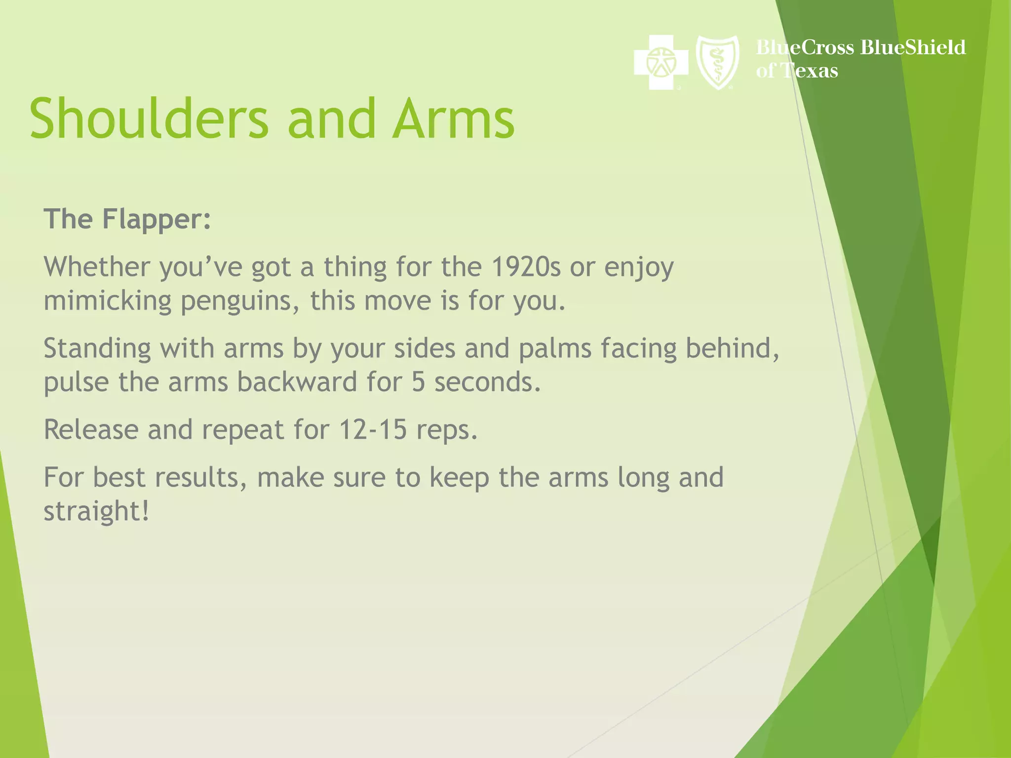 Shoulders and Arms
The Flapper:
Whether you’ve got a thing for the 1920s or enjoy
mimicking penguins, this move is for you.
Standing with arms by your sides and palms facing behind,
pulse the arms backward for 5 seconds.
Release and repeat for 12-15 reps.
For best results, make sure to keep the arms long and
straight!
 