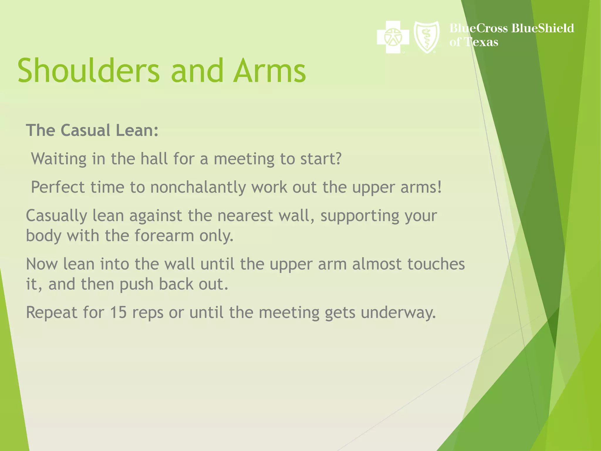Shoulders and Arms
The Casual Lean:
Waiting in the hall for a meeting to start?
Perfect time to nonchalantly work out the upper arms!
Casually lean against the nearest wall, supporting your
body with the forearm only.
Now lean into the wall until the upper arm almost touches
it, and then push back out.
Repeat for 15 reps or until the meeting gets underway.
 