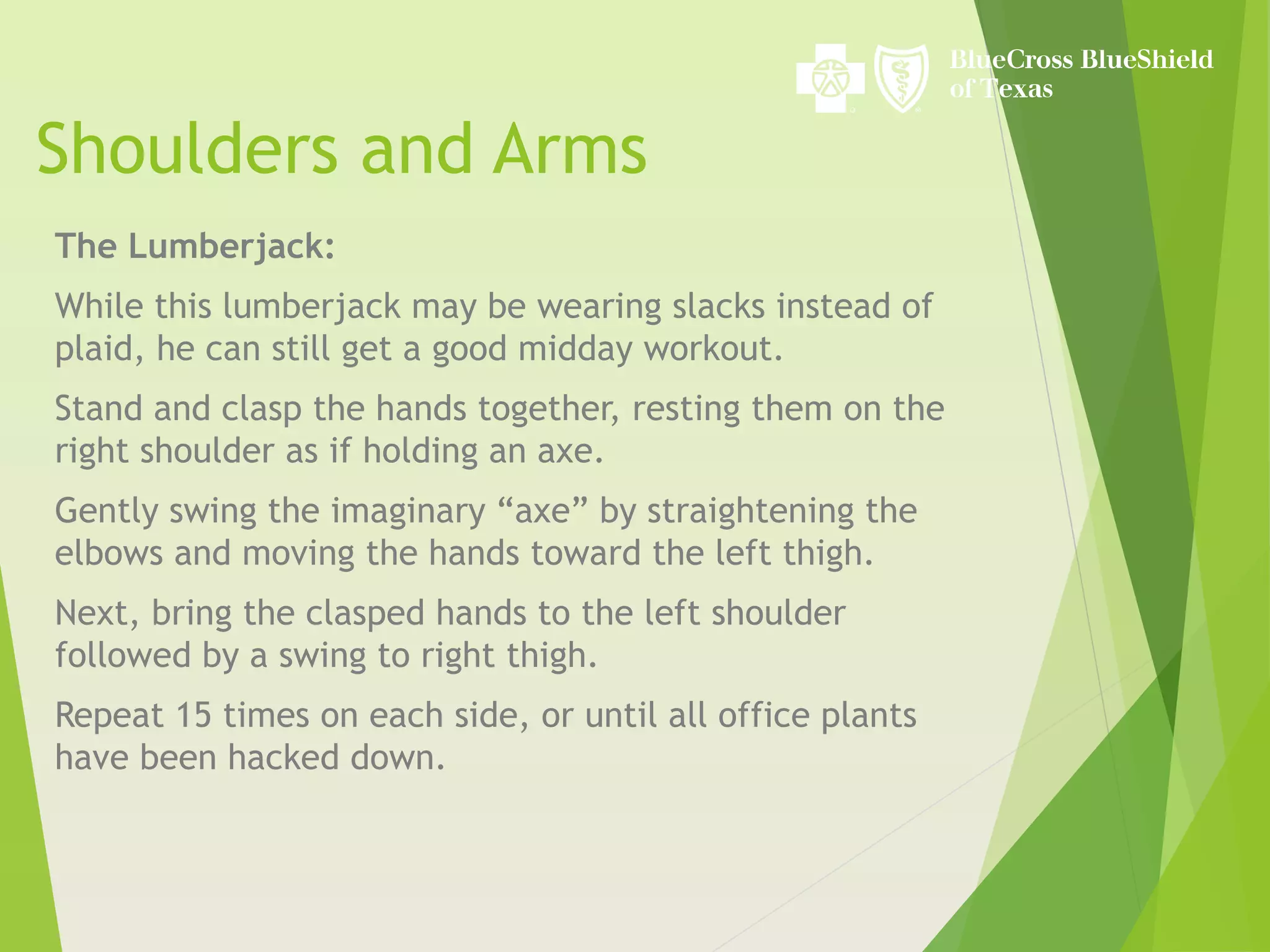 Shoulders and Arms
The Lumberjack:
While this lumberjack may be wearing slacks instead of
plaid, he can still get a good midday workout.
Stand and clasp the hands together, resting them on the
right shoulder as if holding an axe.
Gently swing the imaginary “axe” by straightening the
elbows and moving the hands toward the left thigh.
Next, bring the clasped hands to the left shoulder
followed by a swing to right thigh.
Repeat 15 times on each side, or until all office plants
have been hacked down.
 