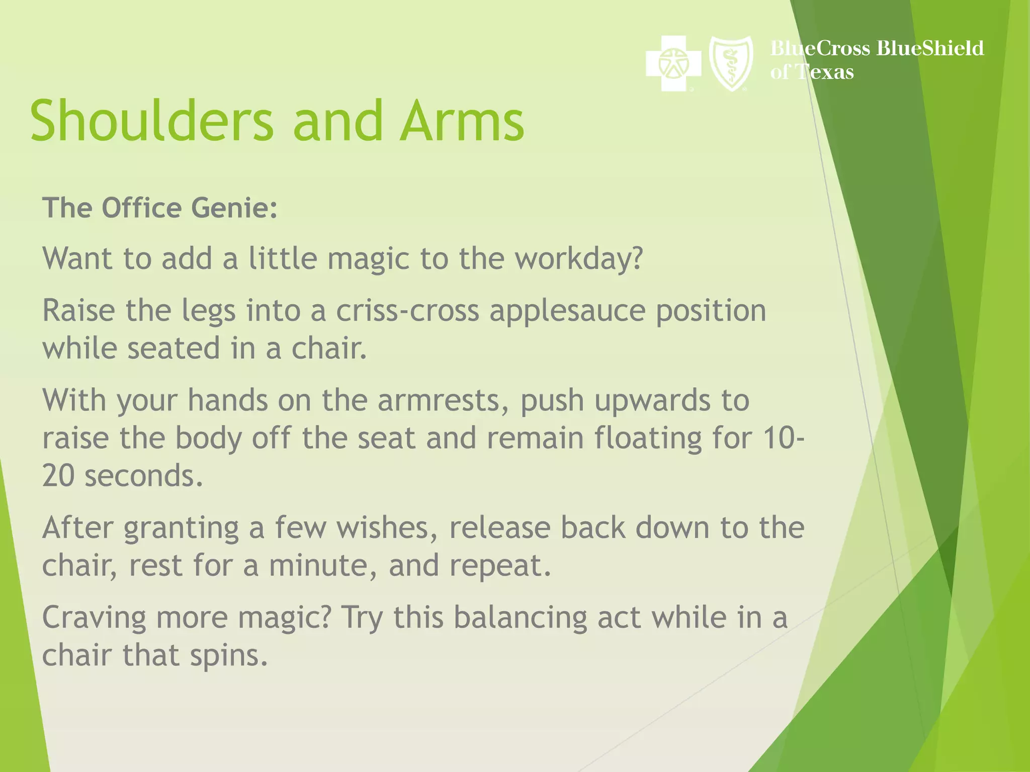 Shoulders and Arms
The Office Genie:
Want to add a little magic to the workday?
Raise the legs into a criss-cross applesauce position
while seated in a chair.
With your hands on the armrests, push upwards to
raise the body off the seat and remain floating for 10-
20 seconds.
After granting a few wishes, release back down to the
chair, rest for a minute, and repeat.
Craving more magic? Try this balancing act while in a
chair that spins.
 