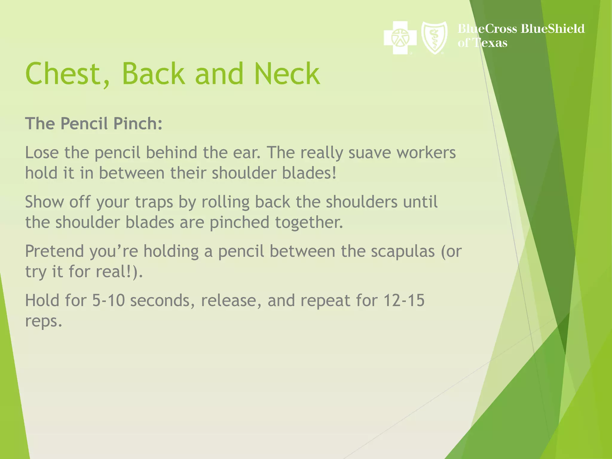 Chest, Back and Neck
The Pencil Pinch:
Lose the pencil behind the ear. The really suave workers
hold it in between their shoulder blades!
Show off your traps by rolling back the shoulders until
the shoulder blades are pinched together.
Pretend you’re holding a pencil between the scapulas (or
try it for real!).
Hold for 5-10 seconds, release, and repeat for 12-15
reps.
 