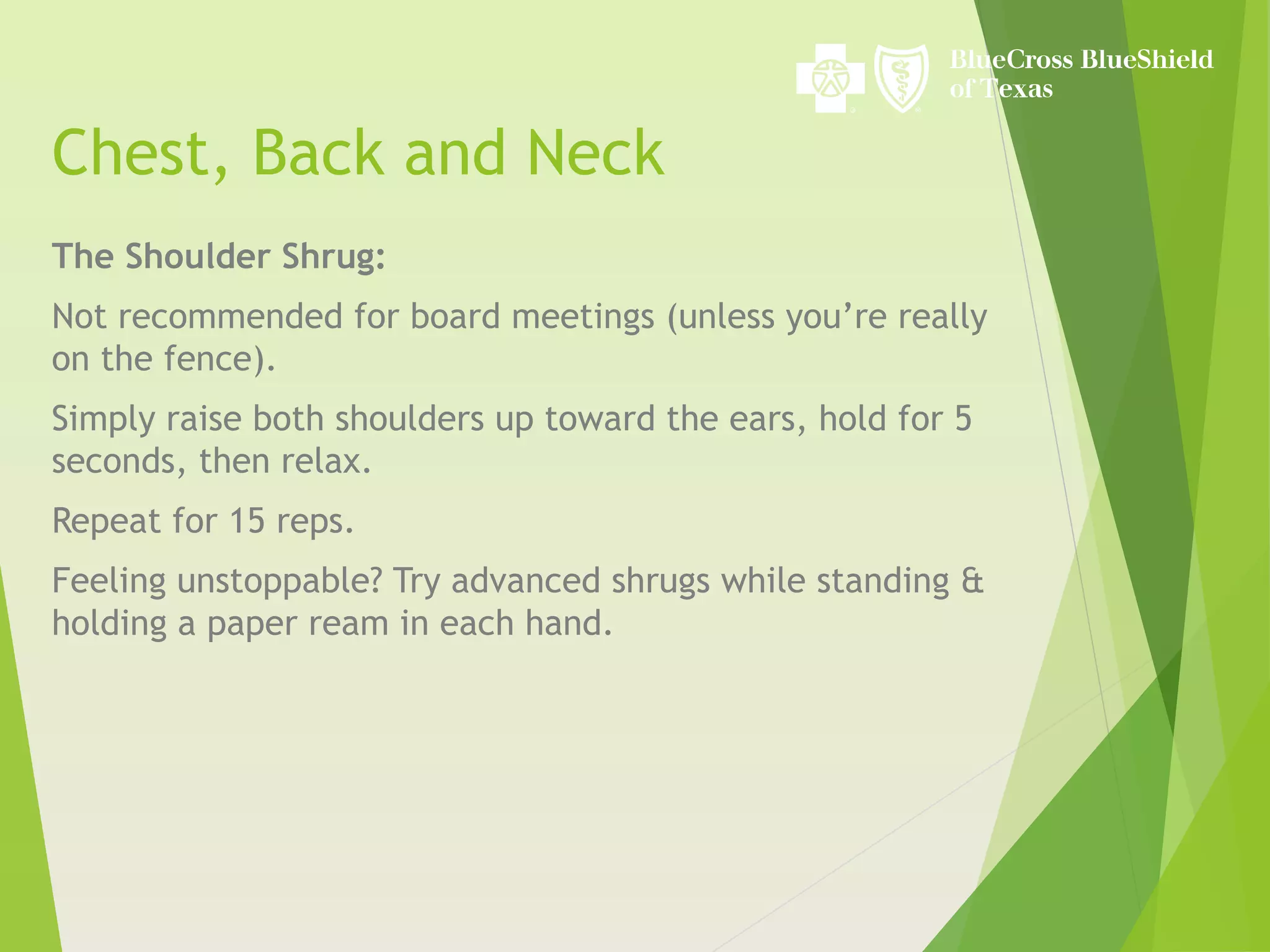 Chest, Back and Neck
The Shoulder Shrug:
Not recommended for board meetings (unless you’re really
on the fence).
Simply raise both shoulders up toward the ears, hold for 5
seconds, then relax.
Repeat for 15 reps.
Feeling unstoppable? Try advanced shrugs while standing &
holding a paper ream in each hand.
 