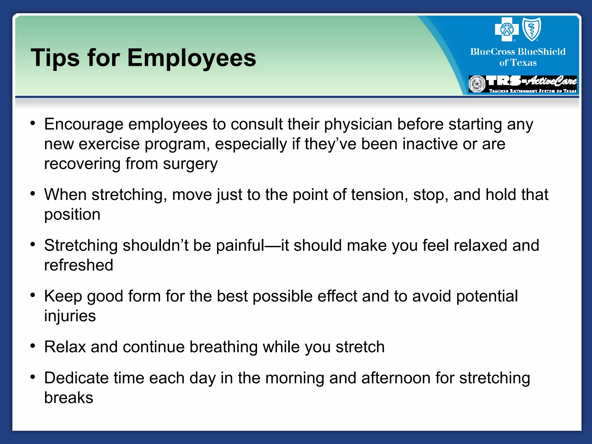 Tips for Employees
• Encourage employees to consult their physician before starting any
new exercise program, especially if they’ve been inactive or are
recovering from surgery
• When stretching, move just to the point of tension, stop, and hold that
position
• Stretching shouldn’t be painful—it should make you feel relaxed and
refreshed
• Keep good form for the best possible effect and to avoid potential
injuries
• Relax and continue breathing while you stretch
• Dedicate time each day in the morning and afternoon for stretching
breaks
 