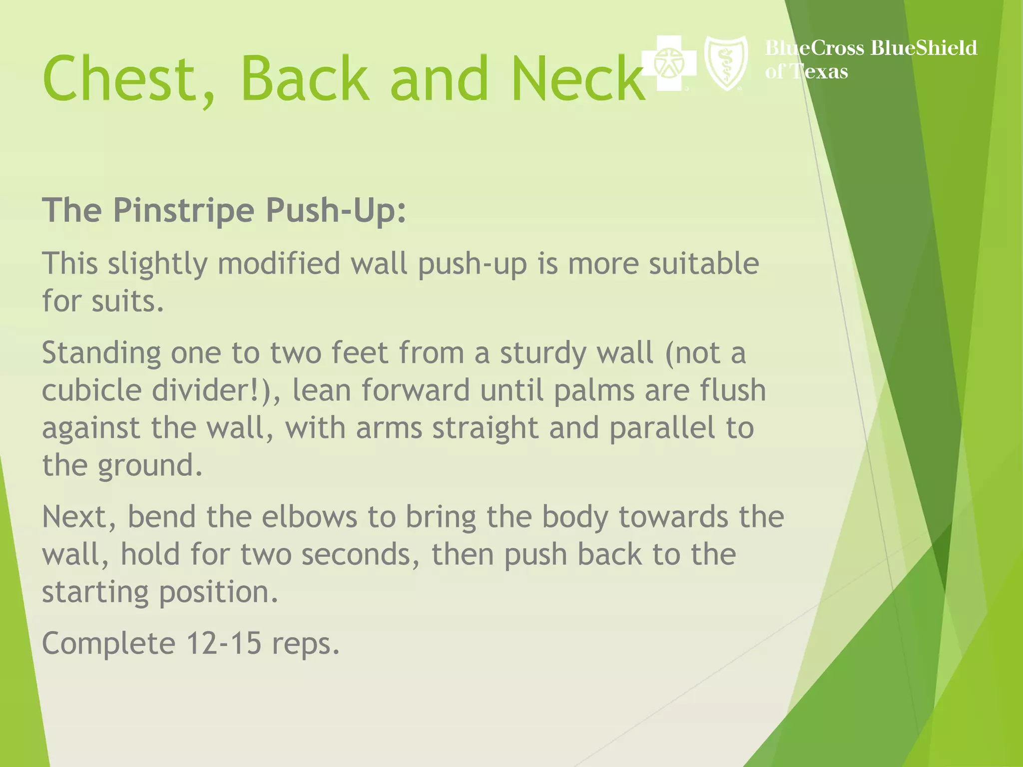 Chest, Back and Neck
The Pinstripe Push-Up:
This slightly modified wall push-up is more suitable
for suits.
Standing one to two feet from a sturdy wall (not a
cubicle divider!), lean forward until palms are flush
against the wall, with arms straight and parallel to
the ground.
Next, bend the elbows to bring the body towards the
wall, hold for two seconds, then push back to the
starting position.
Complete 12-15 reps.
 