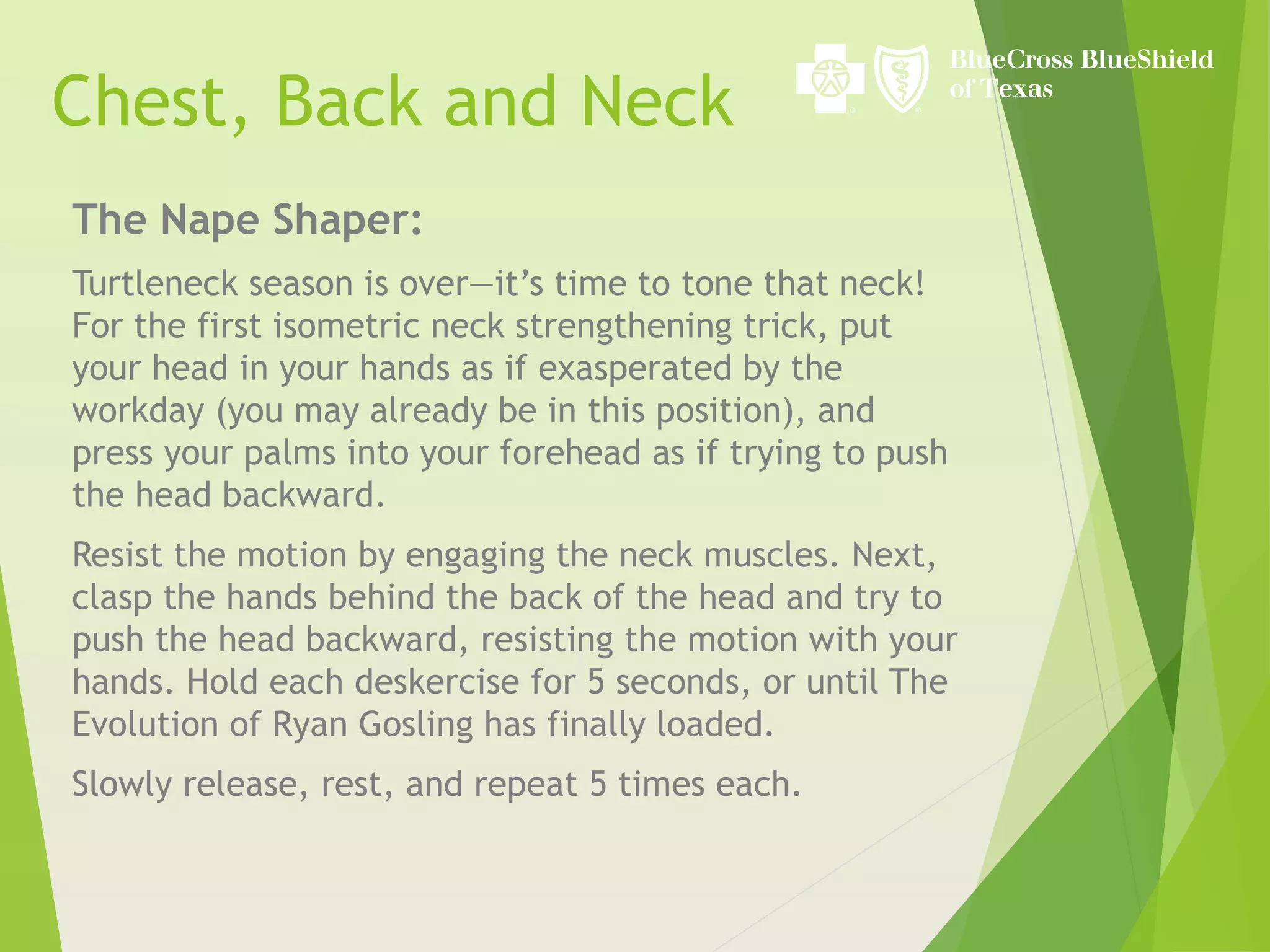 The Nape Shaper:
Turtleneck season is over—it’s time to tone that neck!
For the first isometric neck strengthening trick, put
your head in your hands as if exasperated by the
workday (you may already be in this position), and
press your palms into your forehead as if trying to push
the head backward.
Resist the motion by engaging the neck muscles. Next,
clasp the hands behind the back of the head and try to
push the head backward, resisting the motion with your
hands. Hold each deskercise for 5 seconds, or until The
Evolution of Ryan Gosling has finally loaded.
Slowly release, rest, and repeat 5 times each.
Chest, Back and Neck
 